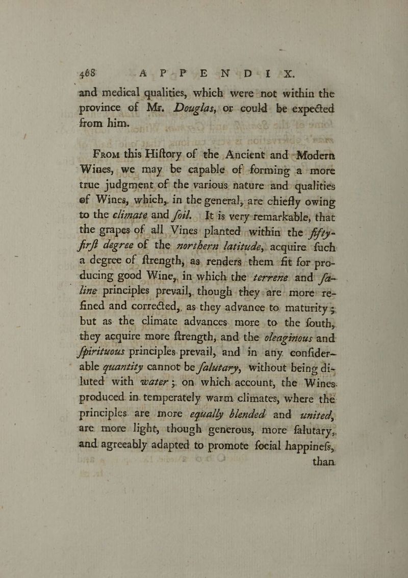 ‘and medical qualities, which were not within the province of Ms. Douglas, or could be Ai from him. From this Hiftory of the Ancient and Modern Wines, we may be capable of forming a more true judgment of the various nature and qualities ef Wines, which, in the general, are chiefly owing to the climate and foil. Yt is very-temarkable, that the grapes of all Vines planted within the: ffry- jitft degree of the northern latitude, acquire fach a degree of firength, as, renders. them fit for pro- ducing good Wine,, in which the terrene and fa | _ dine principles prevail, though they:are more® ré- fined and corre¢ted,, as.they advance to. maturity 5. but as the ster advances. more to the fouth, they acquire more ftrength, and the oleaginous and Jfpirituous principles. prevail, and in any. confider~ ~ able guantity cannot be falutary, without being dis luted with water ;. on. which account, the Wines: produced. in. toaiperdeeh warm. climates, where the principles. are more equally blended and united, are more light, though generous, more’ falutary,. and. agreeably sda to Erin focial happinefs, than