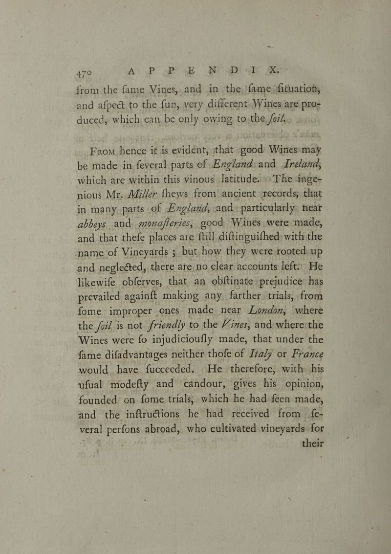 from the fame Vines, and in the ame fituation, and afpect to the fun, very different. Wines are pro- duced, which. can be only owing to the fait From hence it is esis ithat inline ne may be made in feveral parts of England and Ireland, which are within this vinous Jatitude. » The inge- nious Mr. Mi//er fhews from ancient -records; that in many parts of England, and: particularly» near - abbeys. and, monafferies, good Wines were made, and that thefe places are {till diftinguithed with the name of Vineyards ; but. how they were rooted: up and negleéted, there are. no clear accounts left:) He likewife obferves, that an obftinate prejudice has prevailed againft making any, farther trials, from fome improper ones made near London, where the /oil is not friendly to the Vines, and where:the Wines were fo injudicioufly made, that under the fame difadvantages neither thofe of Italy or France would. have fucceeded. He therefore, with his ufual modefty and candour, gives his opinion, founded on fome trials, which he had feen made, and the inftruétions he had received from fe- veral perfons abroad, who cultivated vineyards for their