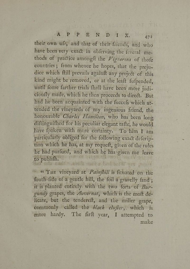 Rance PE a Oo Rotor®:. 47 their own ufe, and that of their file: nds; and who have been very exa&amp; in obferving the fe veral me- thods of practice amongft the Vignerons of thofe countries; from whence he hopes, that the preju- dice which ftill prevails againft any proje@ of this kind might be removed, or at the leaft fufpended, until fome farther trials fhall have been more judi- | cioufly made, which he then proceeds to dire@. But had he been’ acquainted with the fuccefs which at- tended the vineyards of my ingenious friend, the ‘honourable Charles flamilton, who has been long: diftinguifhed for his peculiar elegant tafte, he would have fsdken’ with more certainty. To him I am partigulatly obliged for the following exaé deferip- tion which he has, at my requeft, given of the rules he had purfued, and which be mas ‘given me leave to sh i Ha gadih’ UOT re iy at Palnfbil is fithated on the fouth-fide of a gentle hill, the foil a’gravelly fand’; it is planted entirely with the two forts* of Bur. gundy grapes, the Auvernat, which is the moft dé- licate, but the tendereft, and the: miller grape, commonly called the d/ack cluffer,. which — is more hardy. The firft year, I attempted to : make