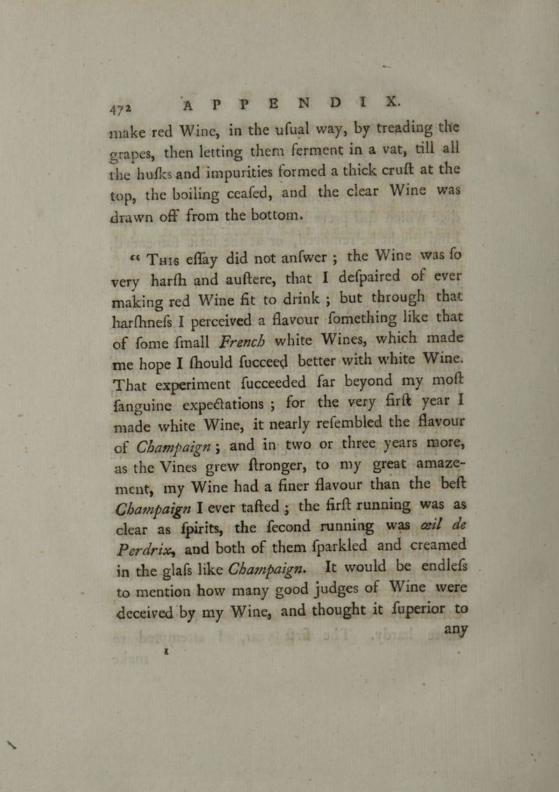 make red Wine, in the ufual way, by treading the grapes, then letting them ferment in a vat, till all the hufks and impurities formed a thick cruft at the top, the boiling ceafed, and the clear Wine was drawn off from the bottom. &amp; Tyre eflay did not anfwer ; the Wine was fo very harfh and auftere, that I defpaired of ever making red Wine fit to drink ; but through that harfhnefs I perceived a flavour fomething like that of fome {mall French white Wines, which made me hope I fhould fucceed better with white Wine. That experiment fucceeded far beyond my moft fanguine expe@ations ; for the very firft year I made white Wine, it nearly refembled the flavour of Champaign; and in two or three years more, as the Vines grew ftronger, to my great amaze- ment, my Wine had a finer flavour than the beft Champaign 1 ever tafted ; the firft running was as clear as {pirits, the fecond running was ail de Perdrix, and both of them {parkled and creamed in the glafs like Champaign. It would be endlefs | to mention how many good judges of Wine were deceived by my Wine, and thought it fuperior to any q