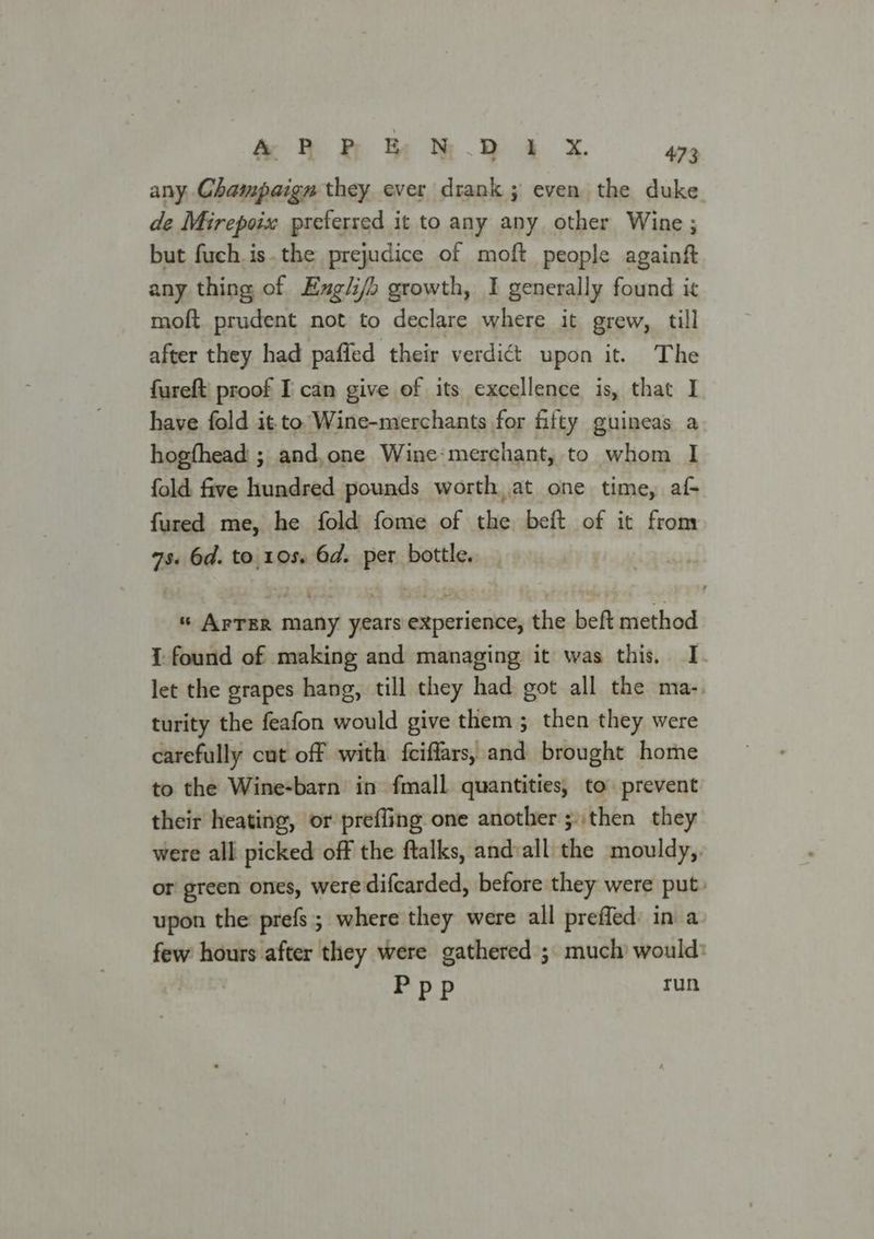 any Champaign they ever drank ; even the duke de Mirepoix preferred it to any any other Wine ; but fuch is.the prejudice of moft people againft any thing of Exg/i/o growth, I generally found it moft. prudent not to declare where it grew, till after they had paffed their verdict upon it. The fureft' proof I can give of its excellence is, that I have fold it to Wine-merchants for fifty guineas a hogfhead ; and, one Wine:merchant, to whom I fold. five hundred pounds worth, at one time, af fured me, he fold fome of the beft of it from 7s 6d. to. 105. 6d. ‘di bottle. s Artin peat sina seiacmerinnaith the beft method 1 found of making and managing it was this, I. let the grapes hang, till they had got all the ma-. turity the feafon would give them ; then they were carefully cut off with fciffars, and brought home to the Wine-barn’ in fmall quantities, to prevent their heating, or prefling one another ;.then they were all picked off the ftalks, and:all the mouldy, or green ones, were difcarded, before they were put» upon the prefs; where they were all preffed in a few hours after they were gathered ;. much would: : Ppp run