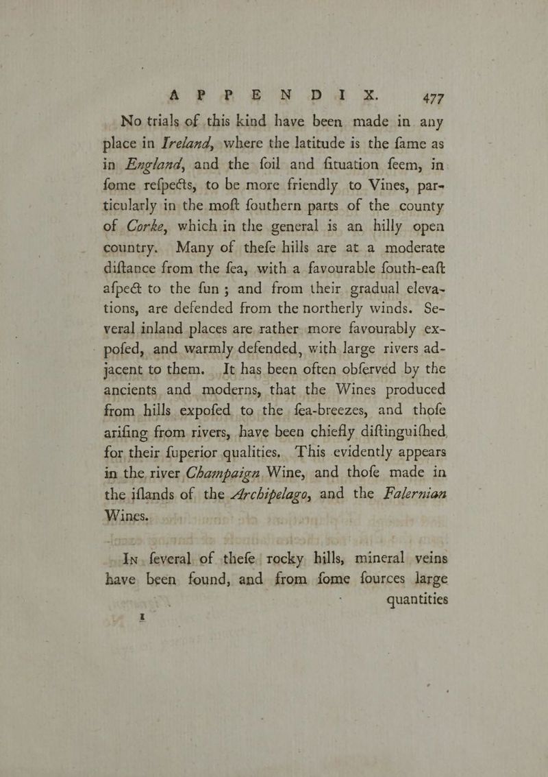 No trials of this kind have been made in. any place in Ire/and, where the latitude is the fame as in England, and the foil and fituation feem, in fome refpects, to be more friendly to Vines, par- ticularly in the moft fouthern parts of the county of Corke, which in the general is an hilly open country. Many of thefe hills are at a moderate diftance from the fea, with a favourable fouth-eaft afpe& to the fun; and from their gradual eleva- tions, are defended from the northerly winds. Se- veral inland places are. rather more favourably ex- - pofed, and warmly defended, with large rivers ad- jacent to them. It has been often obferved by the ancients and moderns, that the Wines produced from hills expofed to the fea-breezes, and thofe arifing from rivers, have been chiefly diftinguithed for their fuperior qualities, This evidently appears in the river Champaign, Wine, and thofe made in the iflands of the Archipeleats and the Falernian Wines. In. feveral of thefe tocky hills, mineral veins have been found, and from fome fources large quantities a