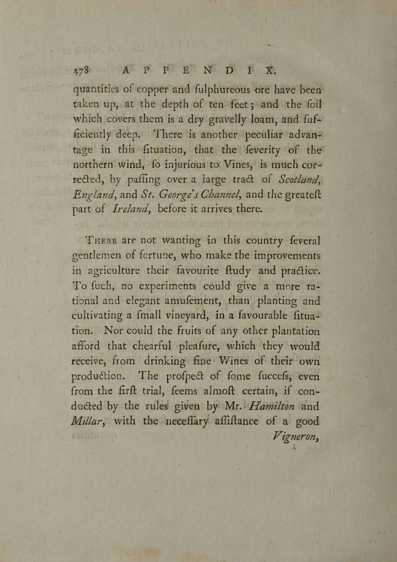 quantities of copper and fulphureous oré have been taken up, at the depth of ten feet ;:and the foil which covers them is a dry gravelly loam, and fuf- ficiently deep.. ‘There is another peculiar advan= tage in this fituation, that the feverity of the northern wind, fo injurious to Vines, is much cor- rected, by pafling over a large tra& of Scotland, England, and St. George's Channel, and the greateft part of Ireland, before it arrives there. THERE are not wanting in this country feveral gentlemen of fortune, who make the improvements in agriculture their favourite ftudy and pradtice. To fuch, no experiments could give a more ra- tional and elegant amufement, than planting and cultivating a {mall vineyard, in a favourable fitua- tion. Nor could the fruits of any other plantation afford that chearful pleafure, which they would receive, from drinking fine’ Wines of their own production. The profpec& of fome fuccefs; even from the firft trial, feems almoft certain, if con- duéted by the rules given’ by) Mr.) Hamilton and Millar, with the neceflary affitance of a good Vigneron,