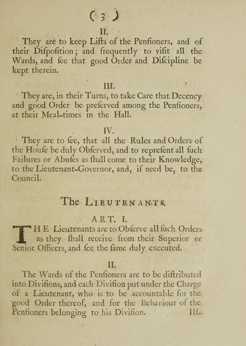 ii. They are to keep Lifts of the Penfioners, and of their Dilpofition; and frequently to vifit all the Wards, and lee that good Order and Difeipline be kept therein. III. n They are, in their Turns, to take Care that Decency and good Order be-preferved among the Penfioners, at their Meal-times in the Hall. IV. ' They are to lee, that all the Rules and Orders of the Houle be duly Obferved, and to reprefent all fuch Failures or Abufes as lhall come to their Knowledge, to the Lieutenant-Governor, and, if need be, to- the Council. The Lieutenants. ' ART. I. “'HE Lieutenants are to Obferve alliuch Orders as they lhall receive from their Superior or Senior Officers, and lee the lame duly executed. II. The Wards of the Penfioners are to be diftributed into Divifions, and each Divifion put under the Charge of a Lieutenant, who is to be accountable for the. good Order thereof, and for the Behaviour of the