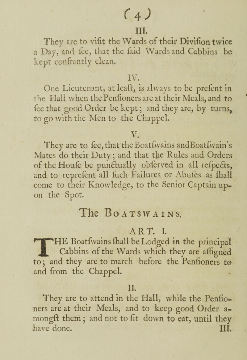 They arc to vifit the Wards of their Divifion twice a Day, and lee, that the laid Wardsand Cabbins be kept conftantly clean. IV. One Lieutenant, at leaft, is always to be prelent in the Hall when the Peniioners are at their Meals, and to lee that good Order be kept; and they are, by turns, to go with the Men to the Chappel. V. They are to lee, that the Boatfwains andBoatfwain’s Mates do their Duty • and that the Rules and Orders of the Houle be punctually observed in all refpecls, and to reprelcnt all luch Failures or Abules as Ihall come to their Knowledge, to the Senior Captain up¬ on the Spot. The Boatswain s. ART. 1. THE Boatfwains lhall be Lodged in the principal Cabbins of the Wards which they are adigned to; and they are to march before the Peniioners to and from the Chappel. II. They are to attend in the Hall, while the Peniio¬ ners are at their Meals, and to keep good Order a- mongft them ; and not to fit down to eat, until they have done. III.