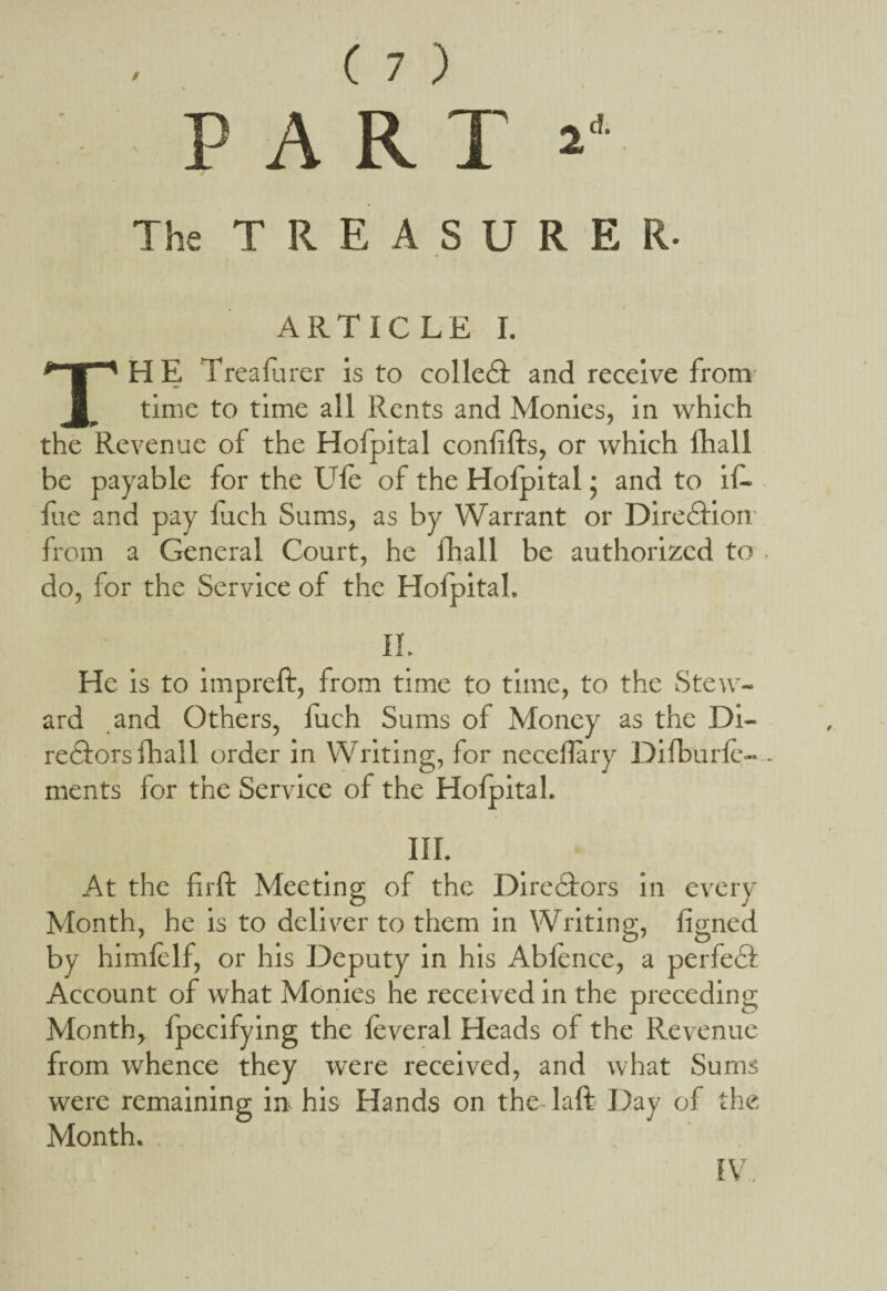 The TREASURER- ARTICLE I. THE Treafurer is to colleCt and receive from time to time all Rents and Monies, in which the Revenue of the Hofpital confifhs, or which fhall be payable for the file of the Hofpital • and to if- fue and pay Inch Sums, as by Warrant or Direction from a General Court, he fhall be authorized to , do, for the Service of the Hofpital, II. He is to impreft, from time to time, to the Stew¬ ard and Others, fuch Sums of Money as the Di¬ rectors (hall order in Writing, for neceflary Difburfe- . ments for the Service of the Hofpital. III. At the firft Meeting of the Directors in every Month, he is to deliver to them in Writing, figned by himfelf, or his Deputy in his Abfence, a perfeCt Account of what Monies he received in the preceding Month, fpecifying the feveral Heads of the Revenue from whence they were received, and what Sums were remaining in his Hands on the laft Day of the Month.