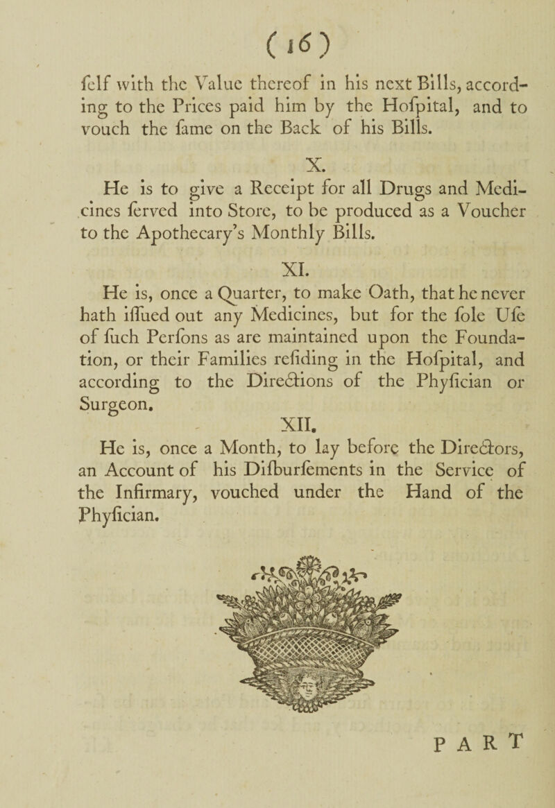 felf with the Value thereof in his next Bills, accord¬ ing to the Prices paid him by the Hofpital, and to vouch the fame on the Back of his Bills. X. He is to give a Receipt for all Drugs and Medi¬ cines ferved into Store, to be produced as a Voucher to the Apothecary’s Monthly Bills. XI. He is, once a Quarter, to make Oath, that he never hath ifiued out any Medicines, but for the foie Ule of luch Perfons as are maintained upon the Founda¬ tion, or their Families redding in the Holpital, and according to the Directions of the Phyfician or Surgeon. XII. He is, once a Month, to lay before the Directors, an Account of his Dilburfements in the Service of the Infirmary, vouched under the Hand of the Phyfician.