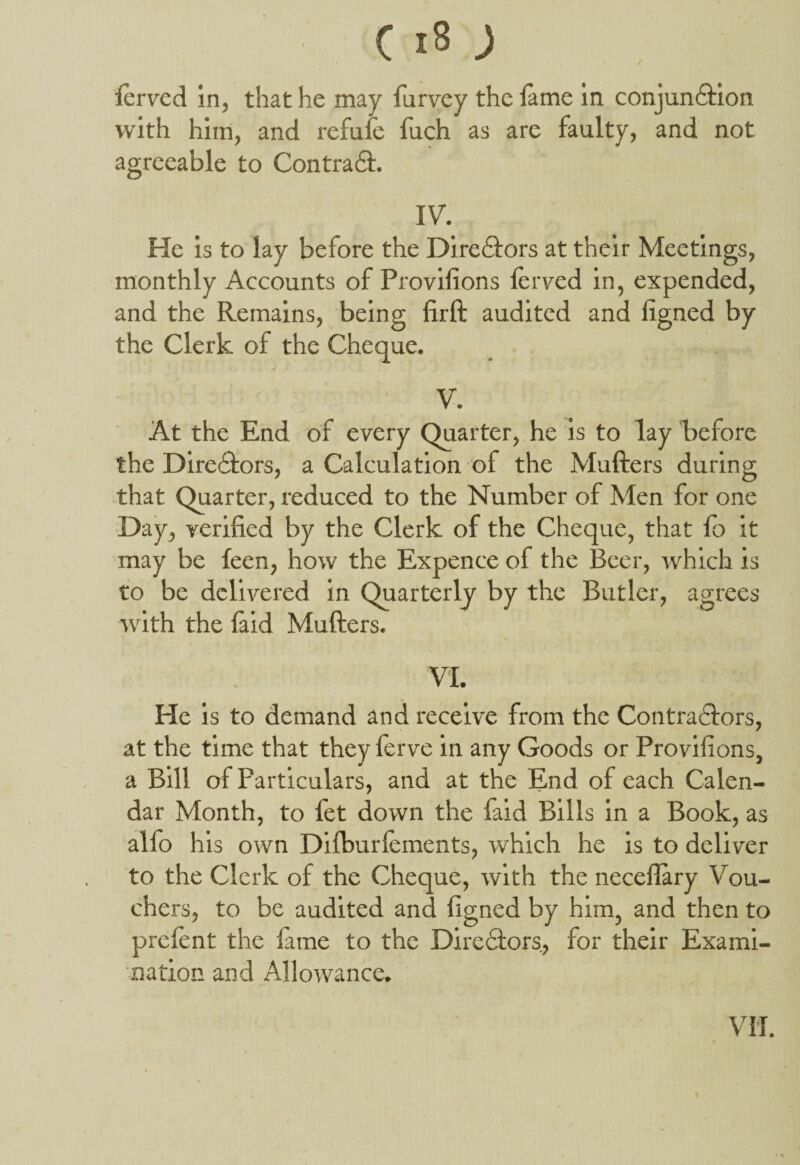 lerved in, that he may furvey the lame in conjun&ion with him, and refufe fuch as are faulty, and not agreeable to Contradt. IV. He is to lay before the Directors at their Meetings, monthly Accounts of Provilions lerved in, expended, and the Remains, being lirft audited and ligned by the Clerk of the Cheque. V. At the End of every Quarter, he is to lay before the Directors, a Calculation of the Mufters during that Quarter, reduced to the Number of Men for one Day, verified by the Clerk of the Cheque, that lb it may be leen, how the Expence of the Beer, which is to be delivered in Quarterly by the Butler, agrees with the laid Mufters. VI. He is to demand and receive from the Contradtors, at the time that they ferve in any Goods or Provilions, a Bill of Particulars, and at the End of each Calen¬ dar Month, to fet down the faid Bills in a Book, as alfo his own Difburiements, which he is to deliver to the Clerk of the Cheque, with the neceflary Vou- chers, to be audited and ligned by him, and then to prelent the lame to the Directors, for their Exami¬ nation and Allowance. VII.