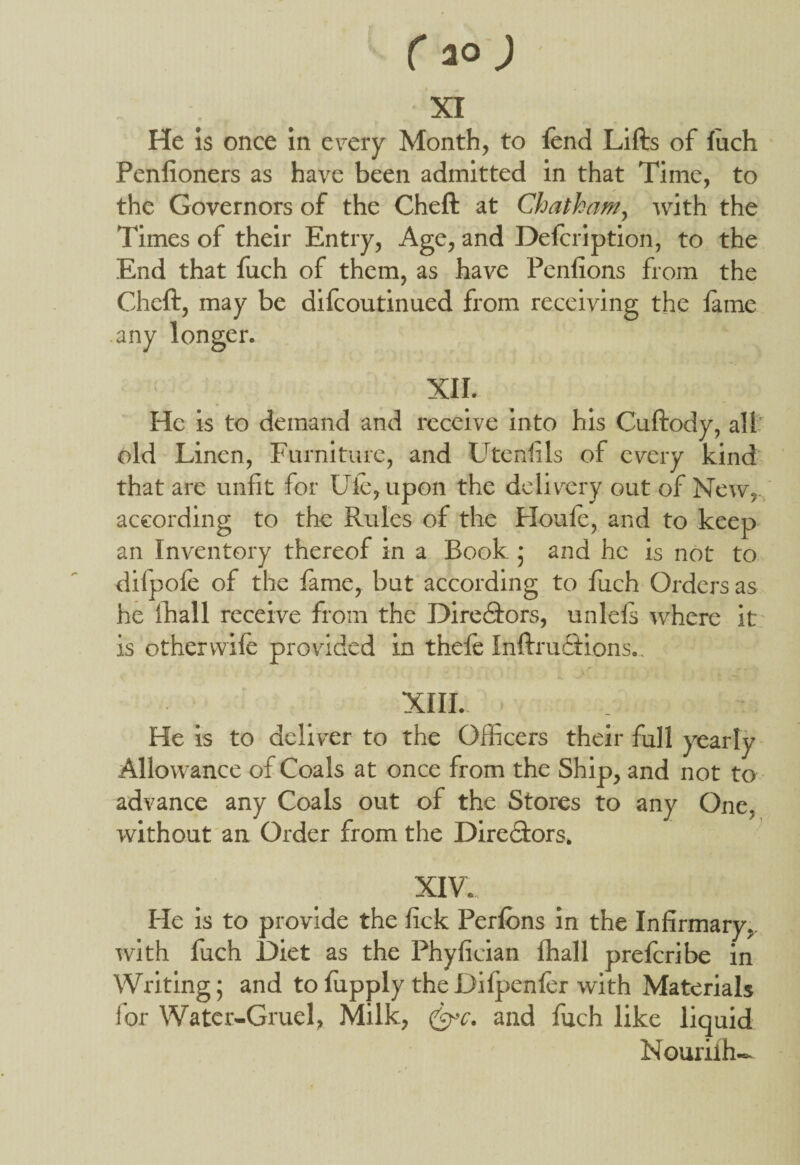 XI He is once in every Month, to lend Lifts of fuch Penfioners as have been admitted in that Time, to the Governors of the Cheft at Chatham, with the rimes of their Entry, Age, and Deftription, to the End that fuch of them, as have Penfions from the Cheft, may be difcoutinued from receiving the fame any longer. XII. He is to demand and receive into his Cuftody, all old Linen, Furniture, and Utenftls of every kind that are unfit for Ufe, upon the delivery out of New, according to the Rules of the Houle, and to keep an Inventory thereof in a Book ; and he is not to difpole of the fame, but according to fuch Orders as he ffiall receive from the Directors, unlels where it is other wile provided in theft Infractions., XIII., He is to deliver to the Officers their full yearly Allowance of Coals at once from the Ship, and not to advance any Coals out of the Stores to any One, without an Order from the Dire&ors. XIV. He is to provide the lick Perlons in the Infirmary, with luch Diet as the Phyfician lhall preftribe in Writing; and tofupply theDifpenftr with Materials for Water-Gruel, Milk, (eye. and fuch like liquid Nouriih-