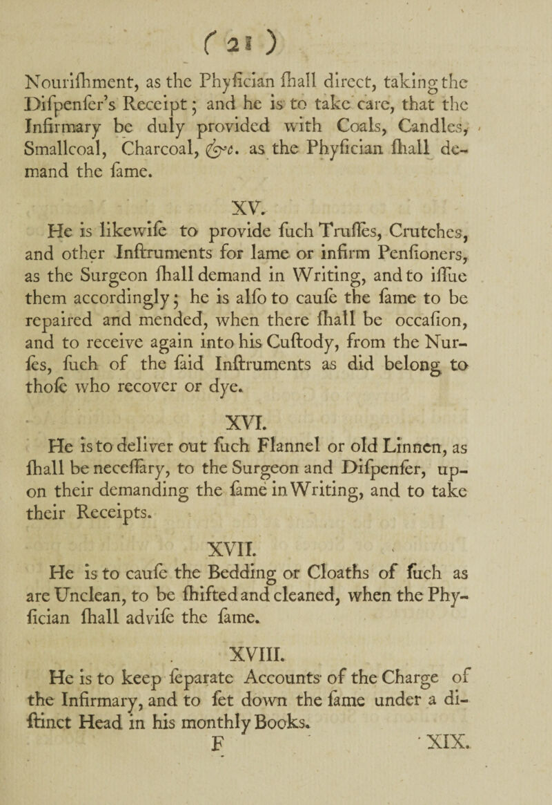 Nourifhment, as the Phylician fhall direct, taking the Difpenler’s Receipt ; and he is to take care, that the Infirmary be duly provided with Coals, Candles, Smallcoal, Charcoal, as the Phyfician fhall de¬ mand the fame. XV. - He is like wife to provide fuch Tralles, Crutches, and other Inftruments for lame or infirm Penlioners, as the Surgeon fhall demand in Writing, and to ilTue them accordingly j he is alio to caule the fame to be repaired and mended, when there fhall be occalion, and to receive again into his Cuftody, from the Nur- fes, fuch of the laid Inftruments as did belong to thole who recover or dye. XVI. He is to deliver out fitch Flannel or old Linncn, as fhall be neceflary, to the Surgeon and Difpenfer, up¬ on their demanding the fame in Writing, and to take their Receipts. XVII. He is to caufe the Bedding or Cloaths of liich as are Unclean, to be fhifted and cleaned, when the Phy¬ fician fhall advife the fame. XVIII. He is to keep feparate Accounts- of the Charge of the Infirmary, and to fet down the fame under a di- ftinct Head in his monthly Books. F XIX.