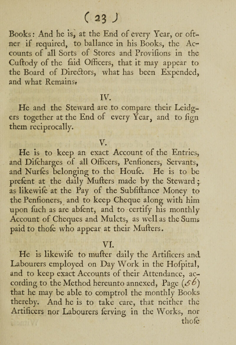 (*3 J Books: And he is, at the End of every Year, or oft- ner if required, to ballance in his Books, the Ac¬ counts of all Sorts of Stores and Provifions in the Cuftody of the laid Officers, that it may appear to the Board of Directors, what has been Expended, and what Remainsr IV. He and the Steward are to compare their Leidg- ers together at the End of every Year, and to lign them reciprocally. V. He is to keep an exact Account of the Entries, and Dilcharges of all Officers, Penlioners, Servants, and Nurfes belonging to the Houle. He is to be prelent at the daily Mufters made by the Steward • as likewile at the Pay of the Subliftance Money to the Penlioners, and to keep Cheque along with him upon fuch as are ablent, and to certify his monthly Account of Cheques and Mulcts, as well as the Sums paid to thole who appear at their Mufters. VI. He is likewile to mufter daily the Artificers and. Labourers employed on Day Work in the Hofpital, and to keep exact Accounts of their Attendance, ac¬ cording to the Method hereunto annexed, Page (S&) that he may be able to comptrol the monthly Books thereby. And he is to take care, that neither the Artificers nor Labourers lerving in the Works, nor thole