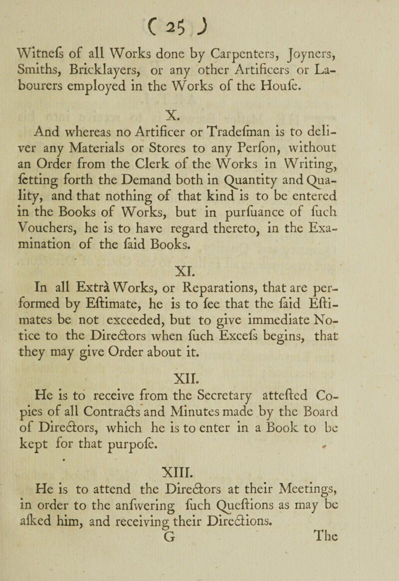 Witnels of all Works done by Carpenters, Joyners, Smiths, Bricklayers, or any other Artificers or La¬ bourers employed in the Works of the Houle. X. And whereas no Artificer or Tradefinan is to deli¬ ver any Materials or Stores to any Perlon, without an Order from the Clerk of the Works in Writing, letting forth the Demand both in Quantity and Qua¬ lity, and that nothing of that kind is to be entered in the Books of Works, but in purluance of luch Vouchers, he is to have regard thereto, in the Exa¬ mination of the faid Books. * XT. In all Extra Works, or Reparations, that are per¬ formed by Eftimate, he is to fee that the laid Efti- mates be not exceeded, but to give immediate No¬ tice to the Directors when luch Excels begins, that they may give Order about it. XII. He is to receive from the Secretary attefted Co¬ pies of all Contracts and Minutes made by the Board of Directors, which he is to enter in a Book to be kept for that purpofe. . P XIII. He is to attend the Directors at their Meetings, in order to the anfwering luch Quefiions as may be alked him, and receiving their Directions.
