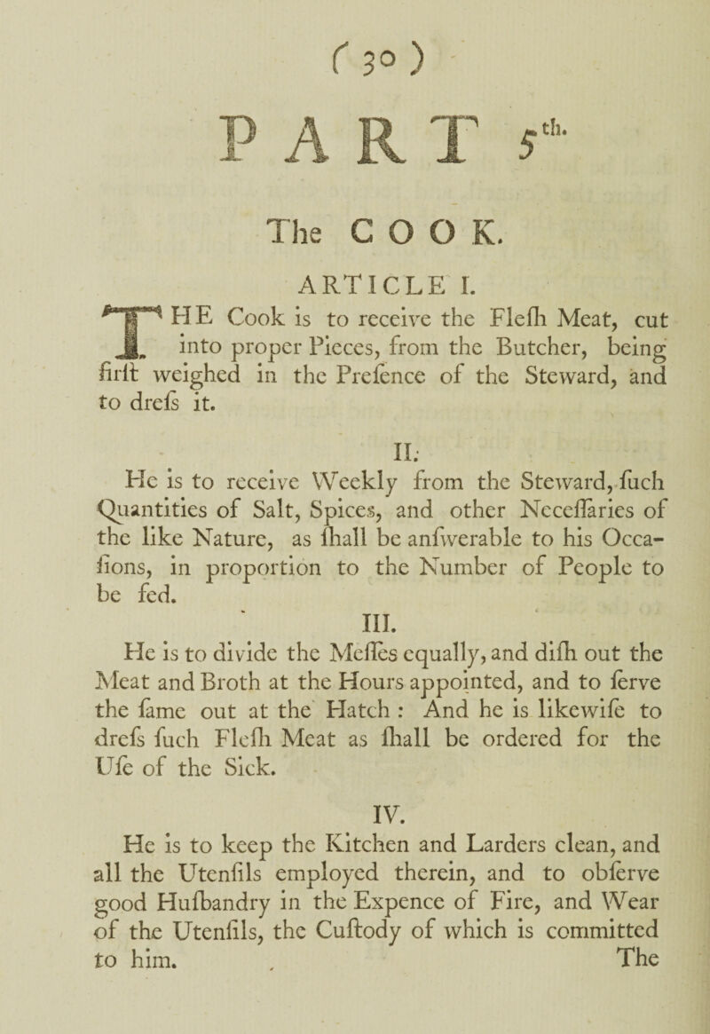 The COOK. ARTICLE I. THE Cook is to receive the Flefh Meat, cut into proper Pieces, from the Butcher, being firlf weighed in the Prefence of the Steward, and to dreis it. II. He is to receive Weekly from the Steward, fuch Quantities of Salt, Spices, and other Neceflaries of the like Nature, as lhall be anfwerable to his Occa- flons, in proportion to the Number of People to be fed. III. He is to divide the Melfes equally, and difh out the Meat and Broth at the Hours appointed, and to ferve the feme out at the Elatch : And he is likewife to drefs fuch Flefli Meat as lhall be ordered for the Ufe of the Sick. IV. He is to keep the Kitchen and Larders clean, and all the Utenfils employed therein, and to obferve good Hufbandry in the Expence of Fire, and Wear of the Utenfils, the Cuftody of which is committed to him. . The