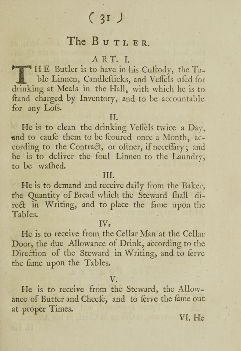 The B u tl er, A RT. I. TH E Butler is to have in his Cuftody, the Ta¬ ble Linnen, Candlefticks, and Vellels uled for drinking at Meals in the Hall, with which he is to Hand charged by Inventory, and to be accountable for any Lois. II. •• He is to clean the drinking Vellels twice a Day, «nd to caule them to be lcoured once a Month, ac¬ cording to the Contradl, or oftner, if necelTary • and he is to deliver the foul Linnen to the Laundry, to be walhed. III. He is to demand and receive daily from the Baker, the Quantity of Bread which the Steward lhall di- redf in Writing, and to place the lame upon the Tables. IV, He is to receive from the Cellar Man at the Cellar I _ Door, the due Allowance of Drink, according to the Direction of the Steward in Writing, and to lerve the lame upon the Tables. V. He is to receive from the Steward, the Allow¬ ance of Butter and Cheefe, and to lerve the lame out * at proper Times. VI. He