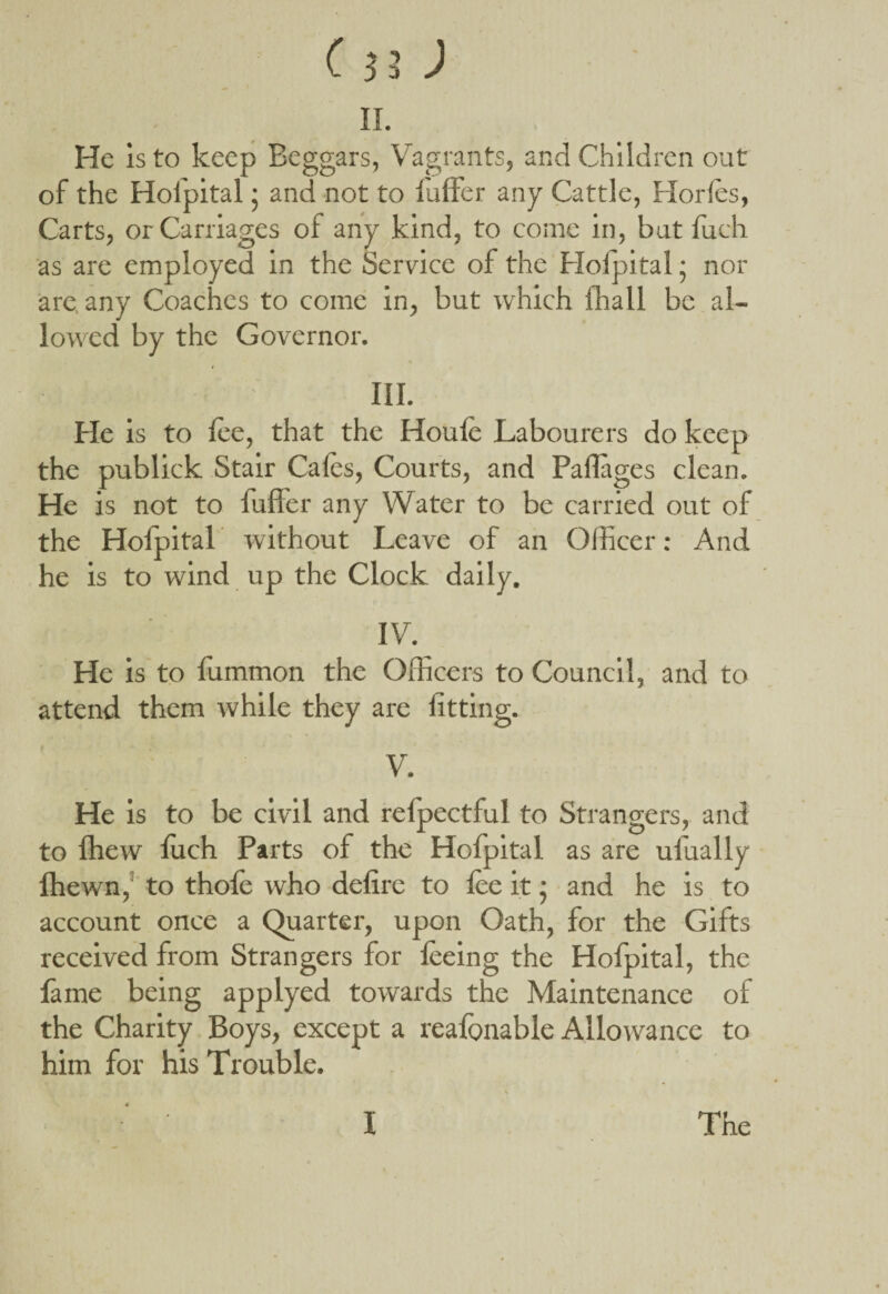 c33; II. He is to keep Beggars, Vagrants, and Children out of the Hofpital • and not to fuffer any Cattle, Horles, Carts, or Carriages of any kind, to come in, but fuch as are employed in the Service of the Hofpital • nor are any Coaches to come in, but which fhall be al¬ lowed by the Governor. < J - - ■ III. He is to fee, that the Houle Labourers do keep the publick Stair Cales, Courts, and PafTages clean. He is not to fuffer any Water to be carried out of the Hofpital without Leave of an Officer: And he is to wind up the Clock daily. IV. He is to fummon the Officers to Council, and to attend them while they are fitting. V. He is to be civil and refpectful to Strangers, and to {hew fuch Parts of the Hofpital as are ulually ffiewn, to thofe who defirc to fee it ; and he is to account once a Quarter, upon Oath, for the Gifts received from Strangers for feeing the Hofpital, the fame being appiyed towards the Maintenance of the Charity Boys, except a reafonable Allowance to him for his Trouble.