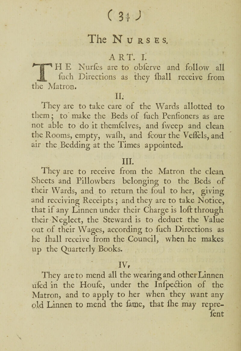 t The N u r s e s. A RT. I. H E Nurles are to oblerve and follow all B fach Directions as they ihall receive from the Matron. II; They are to take care of the Wards allotted to them • to make the Beds of fuch Penlioners as are not able to do it themfelves, and fweep and clean the Rooms, empty, wafli, and fcour the Vellels, and air the Bedding at the Times appointed. HI. They are to receive from the Matron the clean Sheets and Pillowbers belonging to the Beds of their Wards, and to return the foul to her, giving and receiving Receipts ; and they are to take Notice, that if any Linnen under their Charge is loft through their Neglect, the Steward is to deduct the Value out of their Wages, according to fuch Directions as he fhall receive from the Council, when he makes up the Quarterly Books. IV, They are to mend all the wearing and otherLinnen ufed in the Houle, under the Inlpedtion of the Matron, and to apply to her when they want any old Linnen to mend the lame, that Ihe may repre- fent