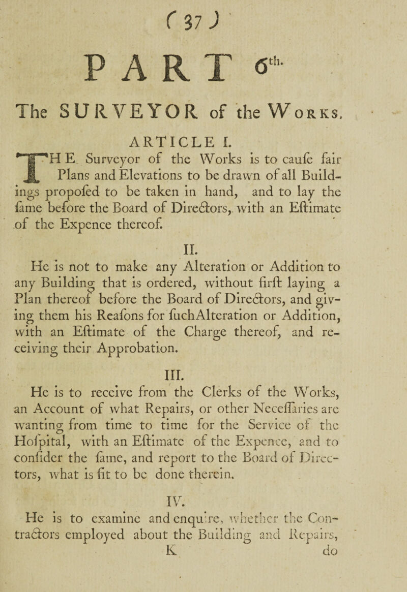 PART <5 The SURVEYOR of the Works. ARTICLE I. TH E. Surveyor of the Works is to caule fair Plans and Elevations to be drawn of all Build¬ ings propoled to be taken in hand, and to lay the lame before the Board of Diredtors,. with an Eftimate of the Expence thereof. II. He is not to make any Alteration or Addition to any Building that is ordered, without firft laying a Plan thereof before the Board of Diredfors, and giv¬ ing them his Reafons for fuchAlteration or Addition, with an Eftimate of the Charge thereof, and re¬ ceiving their Approbation. III. He is to receive from the Clerks of the Works, an Account of what Repairs, or other Neceflaries arc wanting; from time to time for the Service of the O # t Holpital, with an Eftimate ol the Expence, and to confider the lame, and report to the Board of Direc¬ tors, what is fit to be done therein. ■-* 8 • IV. He is to examine and enquire, whether the Con- tradtors employed about the Building and Repairs, K do