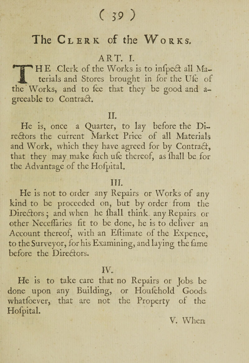 The Clerk of the Works, ART. I. THE Clerk of the Works is to infpeCt all Ma¬ terials and Stores brought in for the Ule of the Works, and to fee that they be good and a- greeable to ContraCt. II. He is, once a Quarter, to lay before the Di¬ rectors the current Market Price of all Materials and Work, which they have agreed for by Contract, that they may make fuch ufe thereof, as fhall be for the Advantage of the Hofpital. i III. He is not to order any Repairs or Works of any kind to be proceeded on, but by order from the Directors • and when he lhall think, any Repairs or other Necellaries fit to be done, he is to deliver an Account thereof, with an Eftimate of the Expence, to the Surveyor, for his Examining, and laying the fame before the Directors. IV. He is to take care that no Repairs or Jobs be done upon any Building, or Houfehold Goods whatfoever, that are not the Property of the Hofpital,