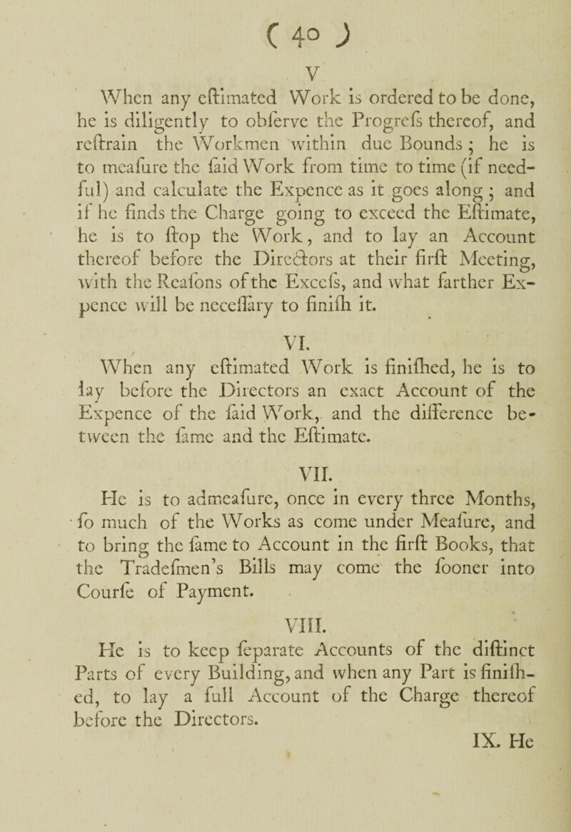 ( 4° ) v When any eftimated Work is ordered to be done, he is diligently to oblerve the Progrels thereof, and reftrain the Workmen within due Bounds • he is to mealure the laid Work from time to time (if need¬ ful) and calculate the Expence as it goes along ; and if he finds the Charge going to exceed the Eftimate, he is to ftop the Work, and to lay an Account thereof before the Directors at their firft Meeting, with theReafons of the Excels, and what farther Ex¬ pence will be neceflary to finilh it. VI. When any eftimated Work is finilhed, he is to lay before the Directors an exact Account of the Expence of the laid Work, and the diiference be¬ tween the lame and the Eftimate. VII. He is to admeafure, once in every three Months, • fo much of the Works as come under Mealure, and to bring the lame to Account in the firft Books, that the Tradefmen’s Bills may come the fooner into Courle of Payment. VIII. He is to keep leparate Accounts of the diftinct Parts of every Building, and when any Part is finilh¬ ed, to lay a full Account of the Charge thereof before the Directors.