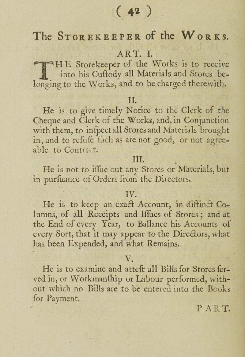 ( 4* ) The Storekeeper of the Works. ART. I. TH E Storekeeper of the Works is to receive into his Cuftody all Materials and Stores be¬ longing to the Works, and to be charged therewith. II. He is to give timely Notice to the Clerk of the Cheque and Clerk of the Works, and, in Conjunction with them, to infpectall Stores and Materials brought in, and to refufe ilich as are not good, or not agree¬ able to Contract. III. He is not to iffue out any Stores or Materials, but in purfuauce of Orders from the Directors.. IV. He is to keep an exa£t Account, in diftimSf Co¬ lumns, of all Receipts and Illues of Stores; and at the End of every Year, to Ballance his Accounts of every Sort, that it may appear to the Dire&ors, what has been Expended, and what Remains. m V. He is to examine and atteft all Bills for Stores fer- ved in, or Workmanfhip or Labour performed, with¬ out which no Bills are to be entered into the Books for Payment. P AIIT.