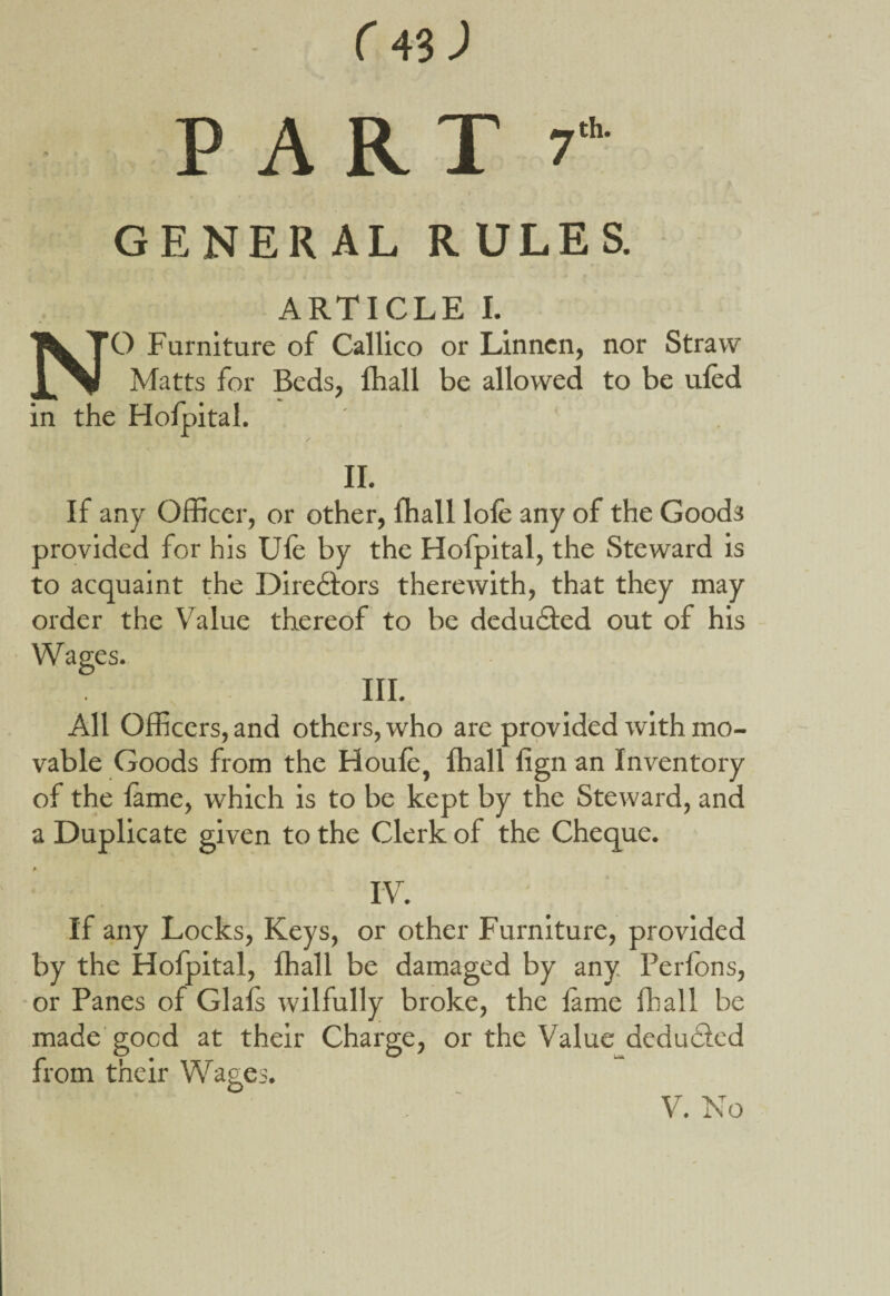 PART 7 th GENERAL RULES. ARTICLE I. NO Furniture of Callico or Linnen, nor Straw Matts for Beds, fhall be allowed to be ufed in the Hofpital. II. If any Officer, or other, fhall lole any of the Good3 provided for his Ule by the Hofpital, the Steward is to acquaint the Diredtors therewith, that they may order the Value thereof to be dedudfed out of his Wages. III. All Officers, and others, who are provided with mo¬ vable Goods from the Houle, fhall lign an Inventory of the lame, which is to be kept by the Steward, and a Duplicate given to the Clerk of the Cheque. IV. If any Locks, Keys, or other Fuimiture, provided by the Hofpital, fhall be damaged by any Perfons, or Panes of Glals wilfully broke, the lame fhall be made good at their Charge, or the Value deducted from their Wages. V. No