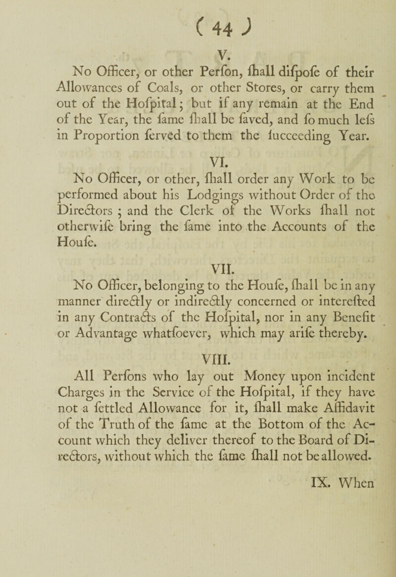 v. No Officer, or other Perfon, ffiall difpofe of their Allowances of Coals, or other Stores, or carry them out of the Hofpital; but if any remain at the End of the Year, the fame ffiall be laved, and fomuch lefs in Proportion lerved to them the lucceeding Year. VI. No Officer, or other, ffiall order any Work to be performed about his Lodgings without Order of the Directors ; and the Clerk ol the Works ffiall not other wife bring the fame into the Accounts of the Houle. VII. No Officer, belonging to the Houle, ffiall be in any manner direCtly or indirectly concerned or interefted in any Contrails of the Hoipital, nor in any Benefit or Advantage whatfoever, which may arile thereby. VIII. All Perfons who lay out Money upon incident Charges in the Service of the Hofpital, if they have not a fettled Allowance for it, ffiall make Affidavit of the Truth of the fame at the Bottom of the Ac¬ count which they deliver thereof to the Board of Di¬ rectors, without which the lame ffiall not be allowed.