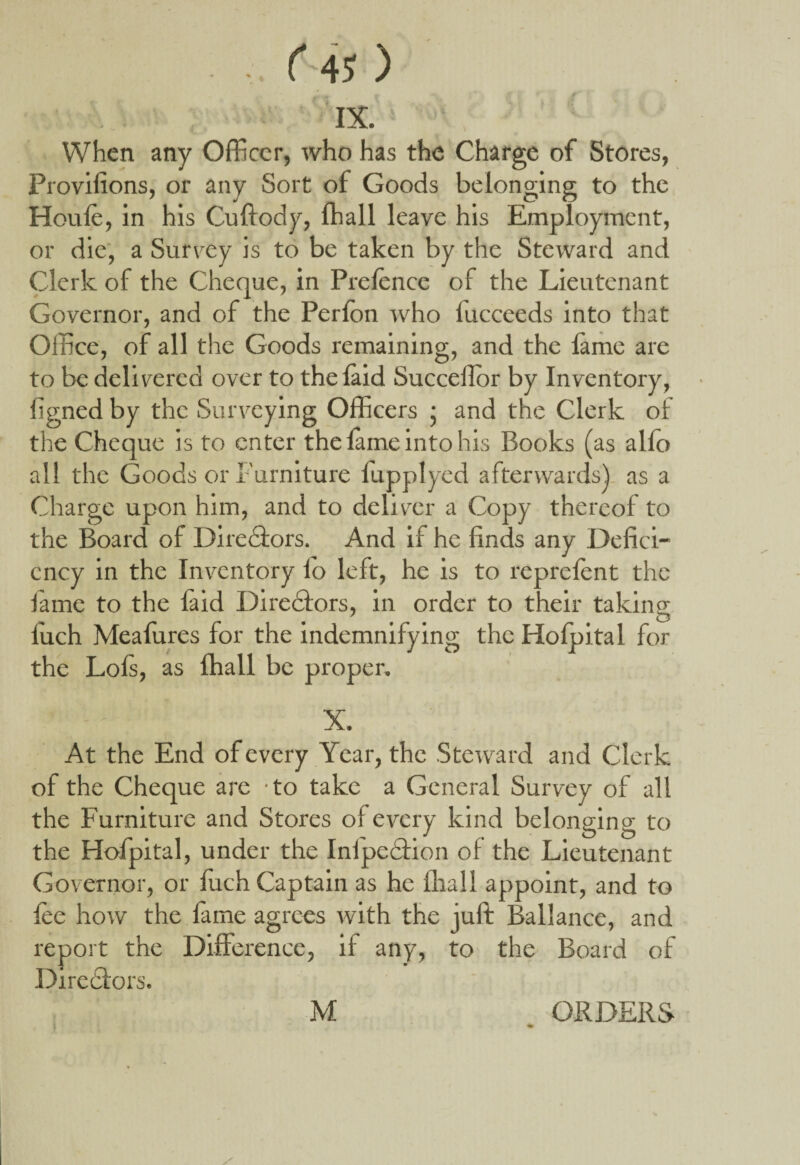 ■ ( 4J ) IX. : : ' ' When any Officer, who has the Charge of Stores, Provifions, or any Sort of Goods belonging to the Houle, in his Cuftody, lhall leave his Employment, or die, a Survey is to be taken by the Steward and Clerk of the Cheque, in Prelence of the Lieutenant Governor, and of the Perlon who lucceeds into that Office, of all the Goods remaining, and the lame are to be delivered over to the laid Succellor by Inventory, ligned by the Surveying Officers • and the Clerk of the Cheque is to enter the lame into his Books (as alio all the Goods or Furniture fupplyed afterwards! as a Charge upon him, and to deliver a Copy thereof to the Board of Directors. And if he finds any Defici¬ ency in the Inventory lo left, he is to reprclent the fame to the laid Directors, in order to their taking luch Mealures for the indemnifying the Holpital for the Lois, as lhall be proper. At the End of every Year, the Steward and Clerk of the Cheque are -to take a General Survey of all the Furniture and Stores of every kind belonging to the Hofpital, under the Inlpedtion of the Lieutenant Governor, or luch Captain as he lhall appoint, and to lee how the lame agrees with the juft Ballance, and report the Difference, if any, to the Board of Directors. / M ORDERS