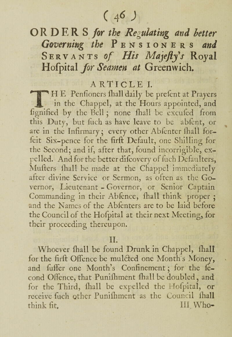 (46J OR DER S for the Regulating and better Governing the Pensioners and Servants of His Majeftys Royal Hofpital for Seamen at Greenwich. ARTICLE I. H E Penfioners fhall daily be pi'efent at Prayers in the Chappel, at the Hours appointed, and fignified by the Bell 5 none {hall be exculed from this Duty, but luch as have leave to be ablent, or are in the Infirmary 5 every other Abfenter fhall for¬ feit Six-pence for the firft Default, one Shilling for the Second; and if, after that, found incorrigible, ex¬ pelled. And for the better difcovery of luch Defaulters, Mufters fhall be made at the Chappel immediately after divine Service or Sermon, as often as the Go¬ vernor, Lieutenant - Governor, or Senior Captain Commanding in their Abfence, fhall think proper ; and the Names of the Abfenters are to be laid before the Council of the Hofpital at their next Meeting, for their proceeding thereupon. II. Whoever fhall be found Drunk in Chappel, fhall for the firft Offence be muldfed one Month's Money, and fuffer one Month’s Confinement; for the fe- cond Offence, that Punifhment fhall be doubled, and for the Third, fhall be expelled the Hofpital, or receive fuch other Punifhment as the Council fhall think fit. III. Who-