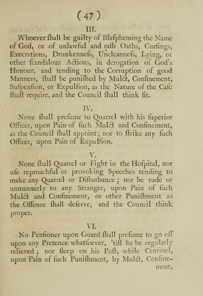 III. Whoever fhall be guilty of Blafpheming the Name of God, or of unlawful and rafh Oaths, Curlings, Execrations, Drunkennefs, Uncleannefs, Lying, or other fcandalous A£tions, in derogation of God’s Honour, and tending to the Corruption of good Manners, fhall be punifhed by Mul£i, Confinement, Sufpenfion, or Expulfion, as the Nature of the Calc fhall require, and the Council fhall think fit. IV, None fhall prefume to Quarrel with his fuperior Officer, upon Pain of fuch Mul£t and Confinement, as the Council fhall appoint; nor to ftrike any fuch Officer, upon Pain of Expulfion. i V. None fhall Quarrel or Fight in the Hofpital, nor ufe reproachful or provoking Speeches tending to make any Quarrel or Difturbance ; nor be rude or unmannerly to any Stranger, upon Pain of iuch Mulft and Confinement, or other Punifhment as the Offence fhall deferve, and the Council think proper. . VI. No Penfioner upon Guard fhall prefume to go off upon any Pretence whatloever, ’till he be regularly relieved; nor lleep on his Poft, while Centinel, upon Pain of fuch Punifhment, by Mulft, Confine¬ ment,