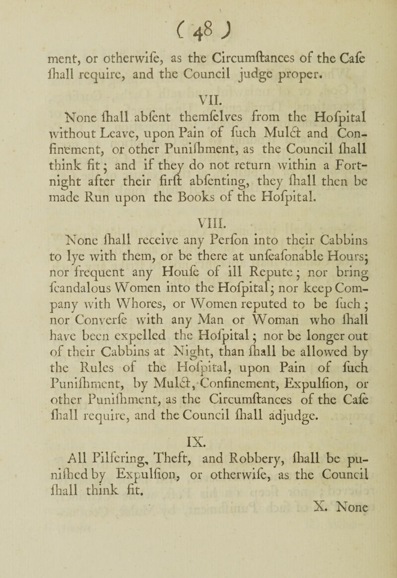 C 48 J ment, or otherwiie, as the Circumftances of the Cafe jhall require, and the Council judge proper. VII. None fhall abfent themfelves from the Hofpital without Leave, upon Fain of fuch Muldt and Con¬ finement, or other Punifhment, as the Council fhall think fit; and if they do not return within a Fort¬ night after their firft abfenting, they fhall then be made Run upon the Books of the Hofpital. VIII. None lhall receive any Perfon into their Cabbins to lye with them, or be there at unfealonable Hours; nor frequent any Houle of ill Repute; nor bring fcandalous Women into the Hofpital; nor keep Com¬ pany with Whores, or Women reputed to be fuch; nor Converfe with any Man or Woman who ihalf have been expelled the Hofpital; nor be longer out of their Cabbins at Night, than fhall be allowed by the Rules of the Hofpital, upon Pain of fuch Punifhment, by Mulbt, Confinement, Expulfion, or other Punifhment, as the Circumftances of the Cafe fhall require, and the Council fhall adjudge. IX. All Pilfering, Theft, and Robbery, fhall be pu- nifhed by Expulfion, or otherwiie, as the Council fhall think fit.