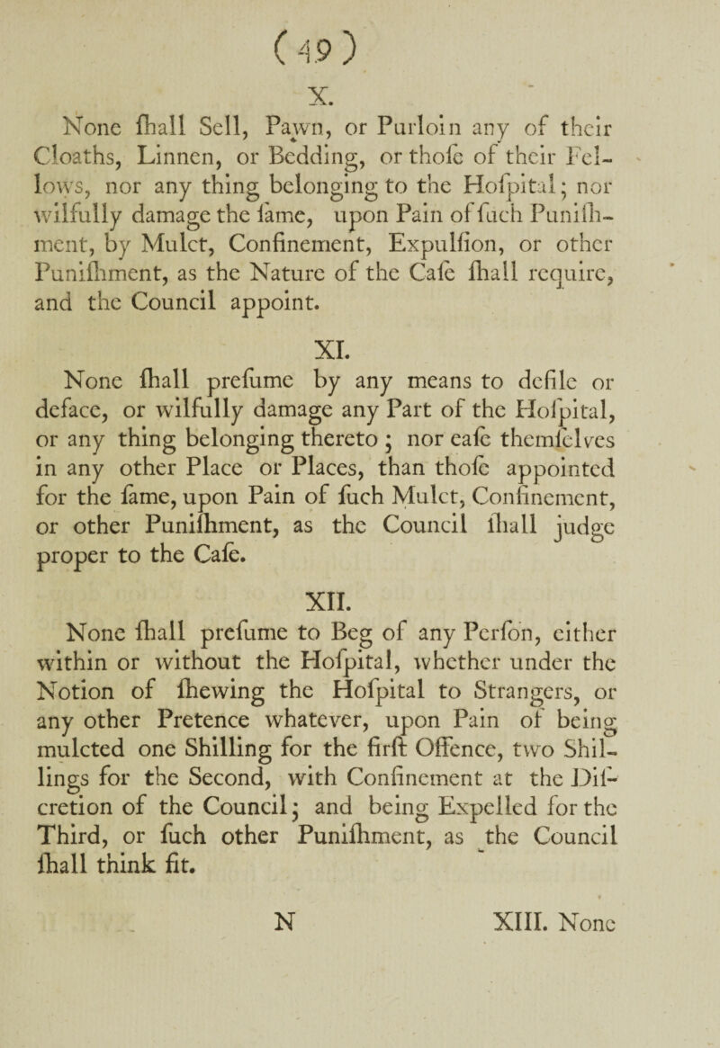 X. None fhall Sell, Pawn, or Purloin any of their Cloaths, Linnen, or Bedding, or thole of their Fel¬ lows, nor any thing belonging to the Hofpital; nor wilfully damage the lame, upon Pain ol fiich Punifh- ment, by Mulct, Confinement, Expulfion, or other Punifliment, as the Nature of the Gale fhall require, and the Council appoint. XI. None fhall prefume by any means to defile or deface, or wilfully damage any Part of the Hofpital, or any thing belonging thereto ; nor eafe them (pices in any other Place or Places, than thole appointed for the fame, upon Pain of fuch Mulct, Confinement, or other Punilhment, as the Council fhall judge proper to the Cafe. XII. None fhall prefume to Beg of any Perfon, either within or without the Hofpital, whether under the Notion of fhewing the Hofpital to Strangers, or any other Pretence whatever, upon Pain of being mulcted one Shilling for the firft Offence, two Shil¬ lings for the Second, with Confinement at the Dif- cretion of the Council; and being Expelled lor the Third, or fuch other Punilhment, as the Council fhall think fit.