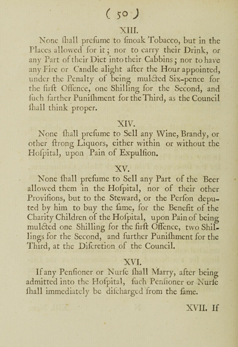 (5° -; XIII. None fhall prefume to finoak Tobacco, but in the Places allowed for it ; nor to carry their Drink, or any Part of their Diet into their Cabbins j nor to have any Fire or Candle alight after the Hour appointed, under the Penalty of being mulfled Six-pence for the fir ft Offence, one Shilling for the Second, and fuch farther Punifhment for the Third, as the Council fhall think proper. XIV. None fhall prefume to Sell any Wine, Brandy, or other ftrong Liquors, either within or without the Hofpital, upon Pain of Expulfion. XV. None fhall prefume to Sell any Part of the Beer allowed them in the Hofpital, nor of their other Provilions, but to the Steward, or the Perfon depu¬ ted by him to buy the fame, for the Benefit of the Charity Children of the Hofpital, upon Pain of being mulifted one Shilling for the firft Offence, two Shil¬ lings for the Second, and further Punifhment for the Third, at the Difcretion of the Council. XVI. If any Penfioner or Nurfe fhall Marry, after being admitted into the Hofpital, fuch Penfioner or Nurfe fhall immediately be diicharged from the fame. XVII. If