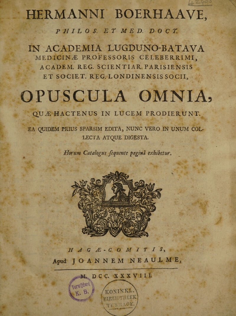 HERMANNI BOERHAAVE, % P H I L 0 S. ET MED. D O C T. IN ACADEMIA LUGDUNO-BATAVA medicina; professoris celeberrimi, academ. reg. scientiar.parisiensis et societ, reg. londinensis socii, OPUSCULA OMNIA QUAE HACTENUS IN LUCEM PRODIERUNT. EA QUIDEM PRIUS SPARSIM EDITA, NUNC VERO IN UNUM COL¬ LECTA ATQUE DIGESTA. Horum Catalogus fequentc fagina, exhibetur. Apud JOANNEM NEAULME, * M%D C C. XXXVIII. ' ONlKKL hsiPATOTIIEEK.]