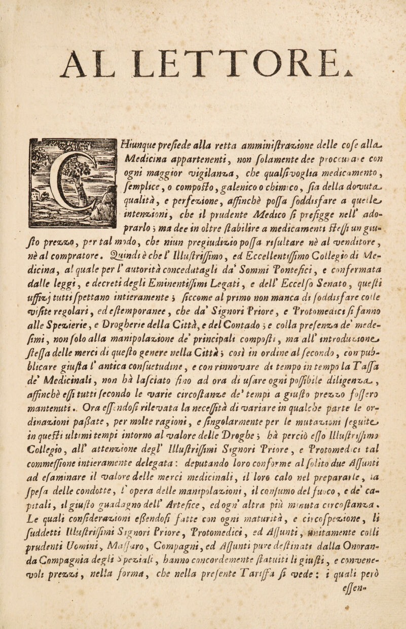 AL LETTORE Hiunque pre/tede alla retta ammimftranione delle cofe alla- Medicina appartenenti3 non folamentedee proceda*e con ogni maggior vigilanza ? che qualfivoglta medicamento , [empltce, e? compoflo} galenico o chimico > Jta della dovuta-, qualitày e perfezione, affinché po/fa foddtsfare a quelle^ intenzioni, cta // prudente Medico fi prefigge nelt ado- f rarlo b ma dee in oltre fi ahi lire a medicamenti Beffi un giu* fio prezzo, per tal modo, pregiudizio po(fa nfultare nè al venditore ? #£<*/ compratore * putridi è che t' lllufìrìffimo y ed Le celienti fimo Collegio di Me¬ dicina) a! quale per l' autorità concedutagli da' Sommi Tontefici y e confermata dalle leggi) e decreti degli Eminentiffimt Legati , e dell' Eccelfio Senato, quefiì u/fizj tuttifpettano intieramente j ficcome al primo non manca di foddtsfare code v fife regolari y edeftemporanee, che da' Signori f riore y e TrotomediCt fifanno alle Spezierie 5 e Drogherie della Città, e del Contado 5 ^ colla prefenza de1 mede- fimi y non foto alla manipolazione de' principali compofity ma all' introduzione^ fiefja delle merci dt quefto genere nella Città 5 così in ordine al fecondo, eoirpuh- hitcare giufia l'antica confuetudme 5 ^ co# rinnovare dt tempo in tempo la Taffa de' Medicinali y non hà lafciato fino ad ora di ufiare ogni poffibile diligenza-., affinchè efji tutti fecondo le varie circo ftanze de$ tempi a gtufio prezzo foff ero mantenutiOra efpndofirilevata la necefità di variare in qualche parte le or¬ dinazioni pafiate, per molte ragioni 3 e /ingoiarmele per te mutazioni fé guitta in queBt ultimi tempi intorno al valore delle Droghe b hà perciò e fio UluftrijJimo Collegio 5 all* attenzione degl' lllufirìffmì Signori Trtore 5 e Vrotomeda tal commeffione intieramente delegata : deputando loro conforme al [olito due affanti ad efamtnare il valore delle merci medicinali, il loro calo nel preparante % la fpefa delle condotte, t opera delle manipolazioni, U confumo del fuoco, e de' ca¬ pitali) il gtufio guadagno dell' Artefice y ed ogn altra più m?/mta arcoflanza. Le quali confideraziom efiendofi fatte con ogni maturità, e eh co fpeztone, li fuddetti Muftriffimi Signori Priore 5 Trotomedicì, ed Affanti 9 unitamente colli prudenti Uomini) Malfarò, Compagniy ed Affanti pure defiìnatt dalla Onoran¬ da Compagnia degli speziati y hanno concordemente fiatasti li giu fi i 5 e convene¬ voli prezzi y nella forma, che nella preferite Tariffa fi vede: i quali però * ' ' #«- 4