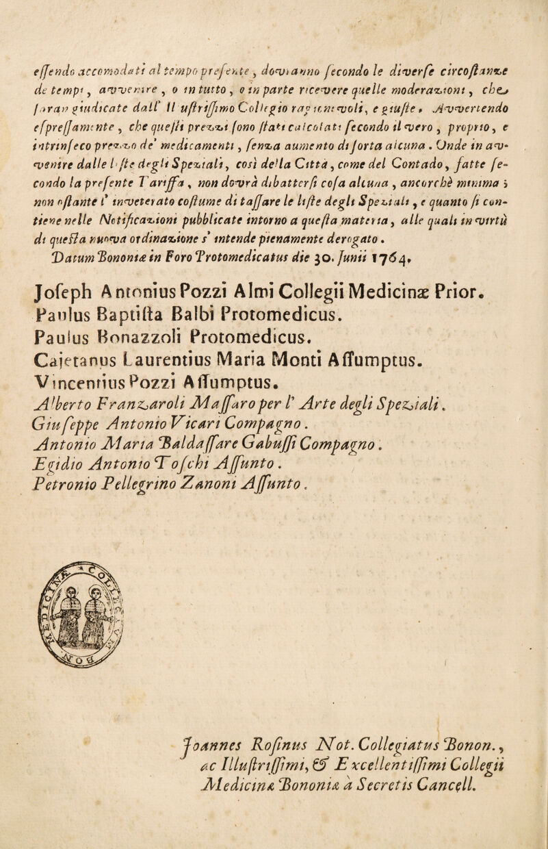 effendo accomodati al tempo preferite > dovranno fecondo ìe dtverfe arco flange de tempi, avvenire , o in tutto , o in parte ricevere quelle moderazioni, chts /oran giudicate daiC II uftriffimo Collegio rag icmvoli, e giufle > .Avvertendo efprefjamcnte ? che quejti prezzi fono fiati calcolati feconda il vero y propnoy e tntrinfeco prezzo de* medicamenti, fenza aumento dijorta alcuna - (JW? ventre dalle L fte degli Speziali, così della Citta y come del Contado, fatte fe¬ condo la preferite Tariffa , non dovrà dibatter fi cofa alcuna , ancorché minima j ofante C inveterato co fiume di taf]are le lift e degli Speziali, e quanto fi con¬ tiene nelle Notificazioni pubblicate intorno a quefia materia, alle quali in virtù dt quefia nuova ordinazione s3 intende pienamente derogato • Vatum Hononi& in Foiro Trotomedicatus die 30. fumi 1764, Jofeph A monius Pozzi Almi Collegii Medicina Prior. Panius Baptilta Baibi Protomedicus. Pauius Bonazzoli Protomedicus. Cajetanus Laurentius Maria Monti Aflumptus. Vincenrius Bozzi AlTumptus. Alberto Fran&aroli Aiajfaroper /’ Arte degli Speciali. Giufeppe Antonio Vie uri Compagno. Antonio Alana rRalda[fare GabuJJì Compagno. Ecidio Antonio Eojchi AJfunto . Petronio Pellegrino Zanoni AJfunto. oannes Rofinus JSfot. Collegiatus Eonon., ac IllujlriJJìmi, Cf Excellentifjìmi Collegii Al e die in a Pononu a Secret is Cancell.