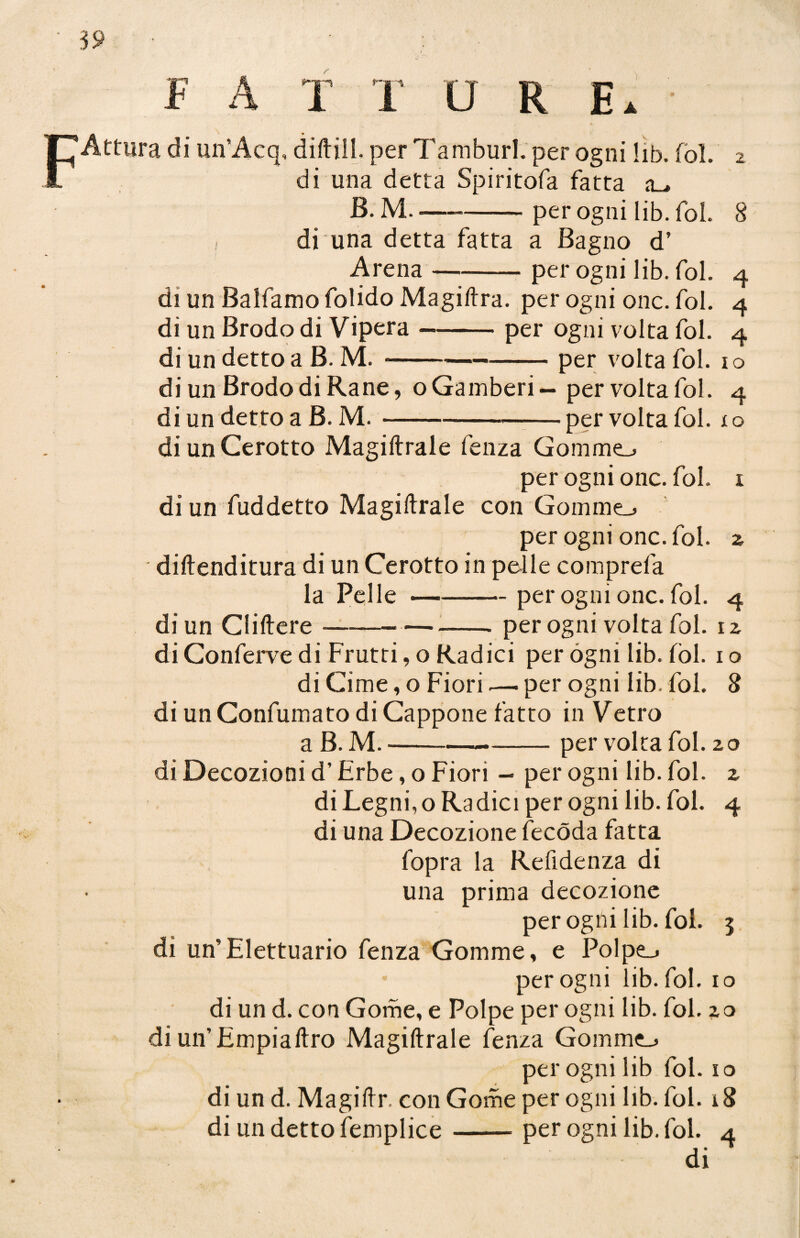 39 F A T T ORE.' Attura di un’Acq, diftill. per Tamburi, per ogni lib. fol. 2 di una detta Spiritofa fatta a_> B. M---per ogni lib. fol. 8 I di una detta fatta a Bagno d’ Arena—-per ogni lib. fol. 4 di un Balfamo folido Magiftra. per ogni onc. fol. 4 di un Brodo di Vipera-per ogni volta fol. 4 di un detto a B. M. --•-per volta fol. 1 o di un Brodo di Rane, oGamberi — per volta fol. 4 di un detto a B. M.-per volta fol. io di un Cerotto Magiftrale fenza Gomme-, per ogni onc. fol. 1 di un fuddetto Magiftrale con Gomme. per ogni onc. fol. 2 diftenditura di un Cerotto in pelle comprefa la Pelle-per ogni onc. fol. 4 di un Cliftere-per ogni volta fol. 12 di Conferve di Frutti, o Radici per ogni lib. Còl. 1 o di Cime, o Fiori.— per ogni lib. fol. 8 di un Confumato di Cappone fatto in Vetro a B. M.-per volta fol. 20 di Decozioni d’Erbe, o Fiori - per ogni lib. fol. 2 di Legni, o Ra dici per ogni lib. fol. 4 di una Decozione fecóda fatta fopra la Refidenza di una prima decozione per ogni lib. foi. 3 di un’Elettuario fenza Gomme, e Polpe-* per ogni lib. fol. io di un d. con Gome, e Polpe per ogni lib. fol. 20 di un’Empiaftro Magiftrale fenza Gomme-» per ogni lib fol. io di un d. Magiftr, con Gome per ogni lib. fol. 18 di un detto femplice-per ogni lib. fol. 4 di