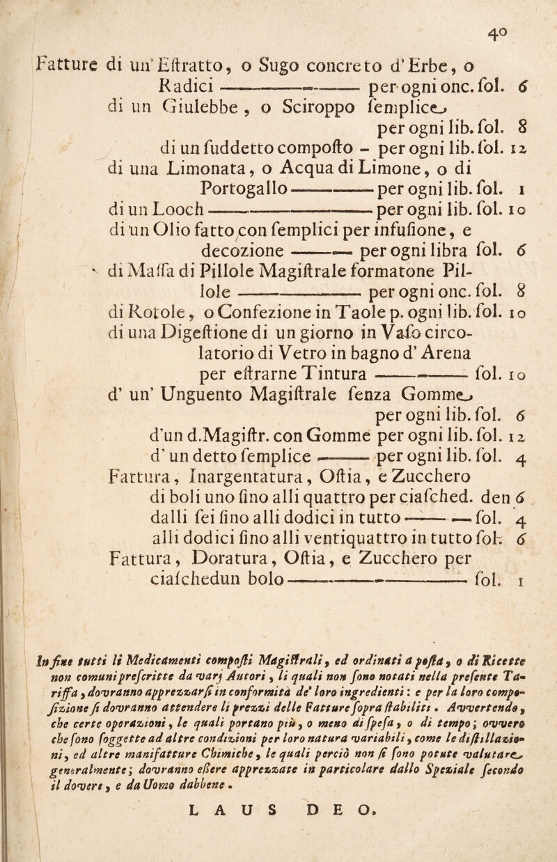 4° Fatture di un Hitratto, o Sugo concreto d'Hrbe, o Radici perognionc.fol. 6 di un Giulebbe , o Sciroppo fenilico per ogni lib. fol. 8 di un fuddetto comporto - per ogni lib. fol. i z di una Limonata, o Acqua di Limone, o di Portogallo -.per ogni lib. fol. i di un Looch--- per ogni lib. fol. i o di un Olio fatto con femplici per infufione, e decozione ..- — per ogni libra fol. 6 '■ di Malfa di Pillole Magiftrale formatone Pil¬ lole -—-- per ogni onc. fol. 8 di Rotole, o Confezione in Taole p. ogni lib. fol. io di una Digeftione di un giorno in Vafo circo¬ latorio di Vetro in bagno d’Arena per eftrarneTintura--—— fol. io d’ un’ Unguento Magiftrale fenza Gommo per ogni lib. fol. 6 d’un d.Magiftr. con Gomme per ogni lib. fol. i z d’un detto femplice-per ogni lib. fol. 4 Fattura, Inargentatura, Oftia, e Zucchero di boli uno fino alli quattro per ciafched. den 6 dalli fei fino alli dodici in tutto —— — fol. 4 alli dodici fino alli ventiquattro in tutto foh 6 Fattura, Doratura, Oftia, e Zucchero per cialchedun bolo-™—-™----— -——- fol. 1 Infine tutti li Medicamenti compofii Magistrali, ed ordinati a pèftd$ o di Ricette non comuniprefcritte da varj Autori , li quali non fono notati nella prefente Ta~ riffa y dovranno apprezzar fi in conformità de9 loro ingredienti: e per la loro compo- fizione Ji dovranno attendere It prezzi delle Fatture fopra dubititi • Avvertendo 9 che certe operazioni, le quali portano più 3 o meno di fpefa > o di tempo ; ovvero che fono foggette ad altre condizioni per loro natura variabili > come le difilliazio* nìy ed altre manifatture Chimiche , le quali perciò non fi fono potute valutare.l* generalmente ; dovranno efiere apprezzate in particolare dallo Speziale fecondo il dovere % e da Uomo dabbene • L A U S D E O*