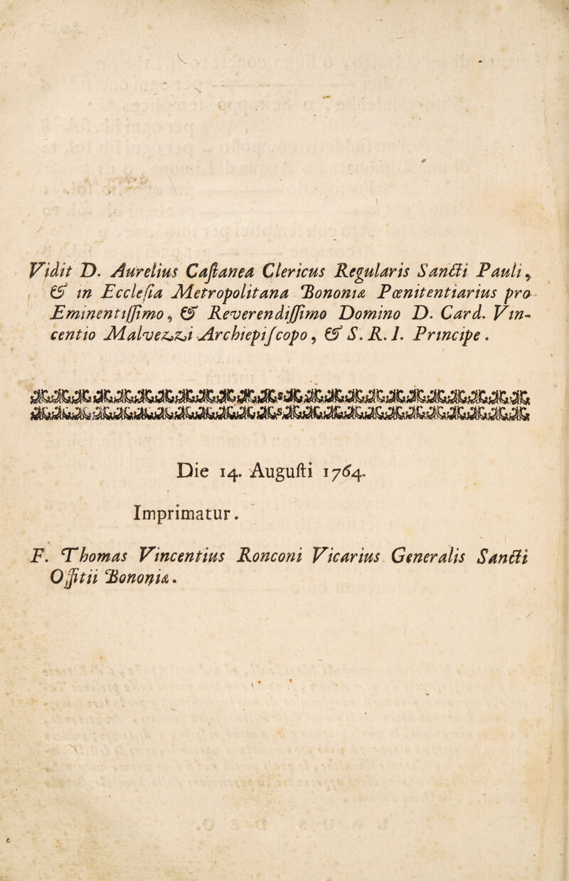 Vidit D. Aurelìus Cafianea Clerìcus Regularis Sanfili Pauli, (5 in E cele [la Metropolitana Rononta Pcenitentiarius pro- Emmentifftmo, 6T Reverendijjìmo Domino D. Card. Vin¬ cent io Malve&Zji ArchiepiJcopo 9 & S.R. 1. Principe. Die 14. Augufti 1764. I _ Imprimatur. , . . • « ' , ’ ì F. 'Thomas Vincentius Roncon i Vicarius Generalis San fili OjJitii ‘BonoriU. t \