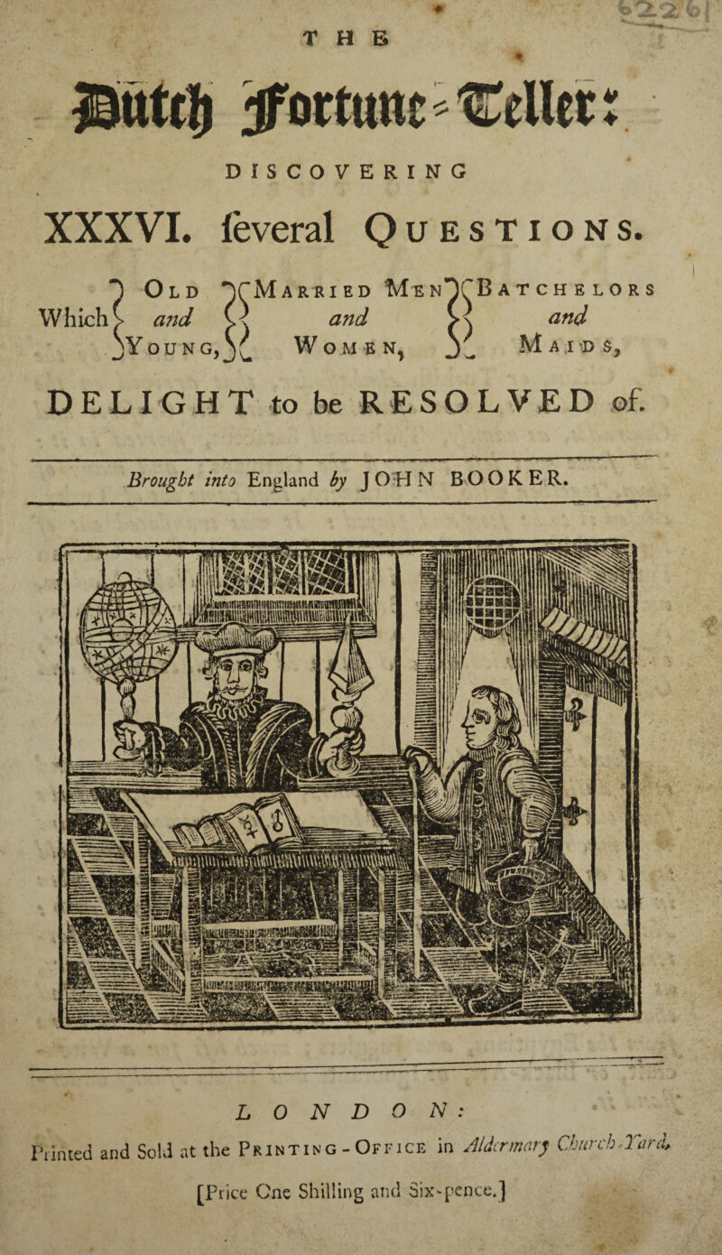 Butd) fortune Pellet r DISCOVERING i XXXVI. leveral Questions. ) Old TMarried MinTBatchelors Which > and and >\ and jYoung,j£ Women, Maids, DELIGHT to be RESOLVED of. Brought into England by JOHN BOOKER. LONDON: Printed and Sold at the Printing-Office in Alder marj Church-Turd, [Price One Shilling and Six-pence.]
