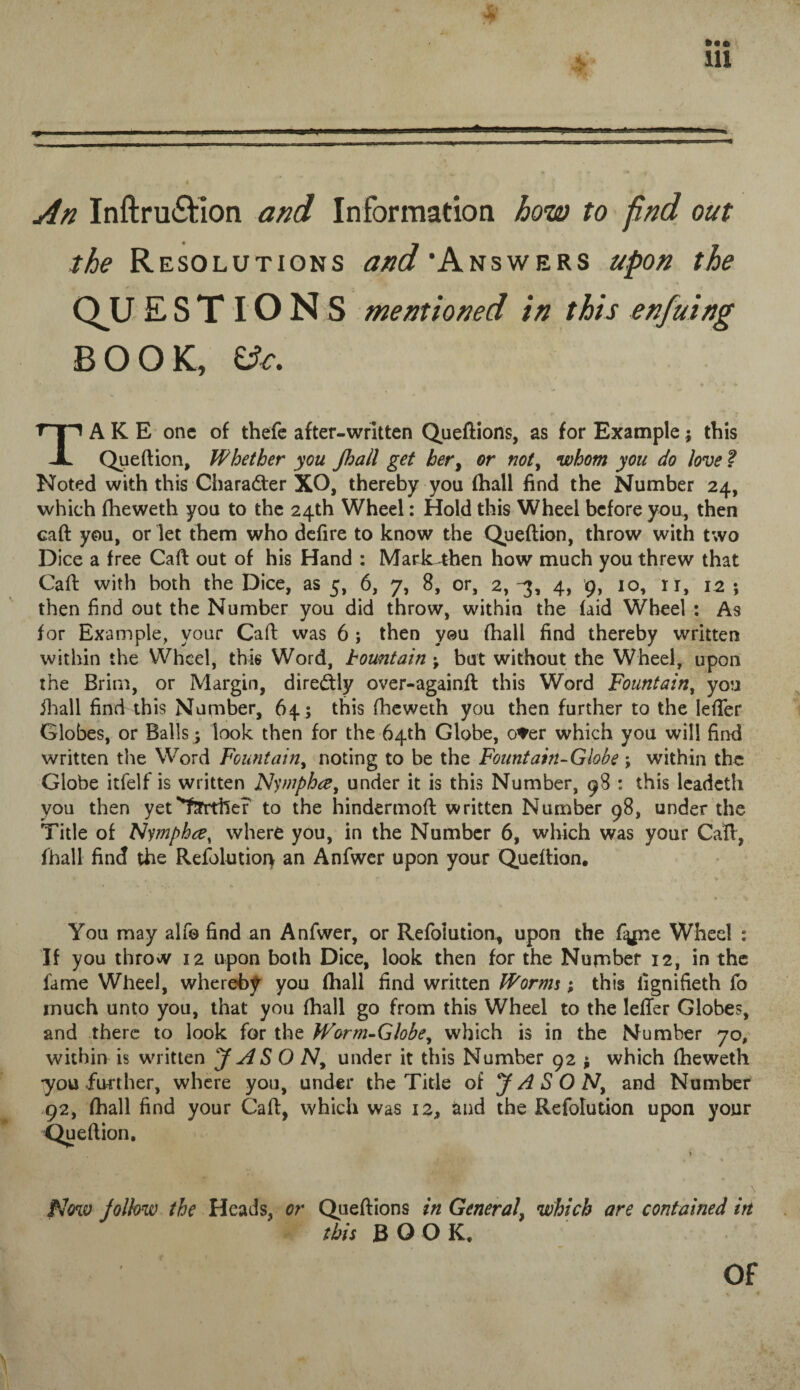 * ill An Inftru&ion and Information how to find out the Resolutions and'Answers upon the QUESTIONS mentioned in this enfuing BOOK, iSc. TAKE one of thefe after-written Queftions, as for Example; this Queftion, Whether you Jhall get her, or not, whom you do love ? Noted with this Character XO, thereby you (hall find the Number 24, which fheweth you to the 24th Wheel: Hold this Wheel before you, then caft you, or let them who defire to know the Queftion, throw with two Dice a free Caft out of his Hand : Mark^hen how much you threw that Caft with both the Dice, as 5, 6, 7, 8, or, 2,-3, 4, 9, 10, ir, 12 ; then find out the Number you did throw, within the (aid Wheel : As for Example, your Caft was 6 ; then you {hall find thereby written within the Wheel, this Word, bomtain ; but without the Wheel, upon the Brim, or Margin, diredly over-againft this Word Fountain, you jhall find this Number, 64; this {heweth you then further to the Iefler Globes, or Balls ; look then for the 64th Globe, o*er which you will find written the Word Fountain, noting to be the Fountain-Globe ; within the Globe itfelf is written Nymphee, under it is this Number, 98 : this leadeth you then yet''farther to the hindermoft written Number 98, under the Title of Nymphce, where you, in the Number 6, which was your Caft, fhall find the Refolutioi} an Anfwer upon your Queftion. You may alfo find an Anfwer, or Refolution, upon the fiyme Wheel : If you throw 12 upon both Dice, look then for the Number 12, in the lame Wheel, whereby you (hall find written Worms; this lignifieth fo much unto you, that you (hall go from this Wheel to the letter Globes, and there to look for the Worm-Globe, which is in the Number 70, within is written J AS O N, under it this Number 92 ; which (heweth •you further, where you, under the Title of JASON, and Number 92, (hall find your Caft, which was 12, and the Refolution upon your Quefti on. Now Jallow the Heads, or Queftions in General, which are contained irt this BOOK. Of