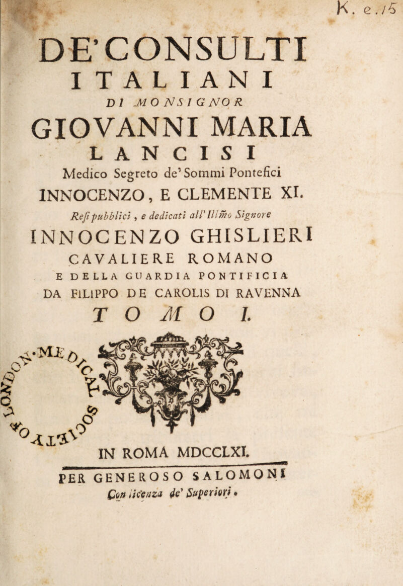 DFCONSULTI I TAL lAN I DI MO NS I G NO R GIOVANNI MARIA L A N C I S I Medico Segreto de’Sommi Pontefici INNOCENZO, E CLEMENTE XI. Reft pubbllcl, e dedicati airillmo Signor e INNOCENZO GHISLIERI CAVALIERE ROMANO E DELLA GUARDIA PONTIFICIA DA FILIPPO DE CAROLIS DI RAVENNA TOMO I. PER GENEROSO SALOMONI Con iNeazii 4e' Superiori.