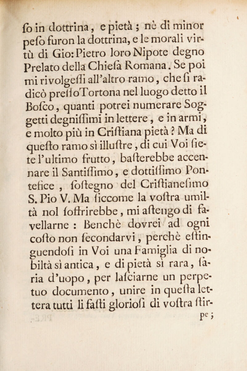 fo in dottrina, e pieta ; ne di minor pefb furon la dottrina, e le morali vir- tLi di Gio: Pietro loro Nipote degno Prelato della Chiela Romana. Se poi mi rivolgedi alPaltro ramo, che fi ra¬ dico prelioTortona nel luogo detto il Bofco, quanti potrei numerare Sog- getti degniilimi in lettere, e in armi, e molto piu in Cridiana pieta ? Ma di queflo ramo si illudre, di cui Voi (le- tePultimo frutto, baderebbe accen- nare il SantilTimo, e dottillimo Pon- tefice , Ibdegno dei Cridianefimo S. Pio V. Ma (iccome la vodra umil- ta nol fodrirebbe, miadeiigodi fa- vellarne : Benche dovrei 'ad ogni codo non (econdarvi, percbe edin- guendod in Voi unaPamiglia di no- bilta si antica, e di pieta si rara, (a- ria d’uopo, per lafciarne un perpe¬ tuo documento, unire inquedalet- tera lutd li fadi gloriod di vodra dir- pe j