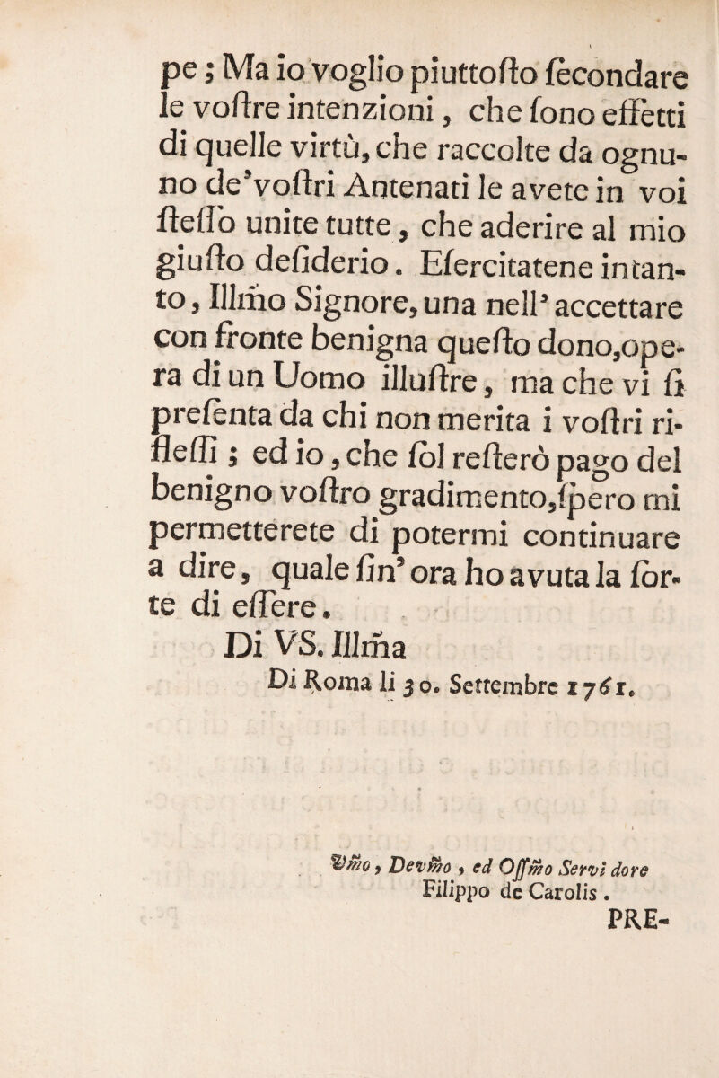 pe; Ma io voglio piuttofto fecondare le voftre intenzioni, che fono efFetti di quelle virtu,che raccolte da ognu- no deVoftri Antenati le avete in voi iidlb unite tutte, che aderire al mio giufto defiderio. Efercitatene infan¬ to, Illrho Signore,una nell’accettare con fronte benigna quefto dono,ope- ra di un Uomo illuftre, ma che vi fi prefenta da chi non merita i voflri ri- flefli; ed io, che fbl reflero pago dei benigno voffro gradimento,fpero mi permetterete di potermi continuare a dire, quale fin* ora ho avuta la for¬ te di effere. Di VS. IJIma Di ^oma li 5 o. Settembrc 17^1. ) Deiiino « ed Offmo Seyvl dore Filippo dc Carolis. PRE-