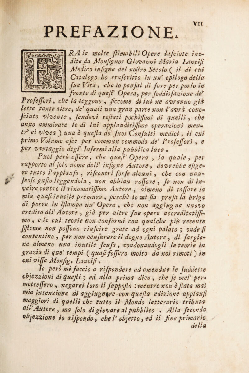 PREFAZIONE. RA le molte jllmablli Opere lafclate zne^ dite da Monfignor Giovanni Maria Lancifi Medico inftgne dei nojiro Secolo ( il di cui Catalogo bo trafcritto in un^ epilogo della fua l^ita , che io penfai di fare per porlo in fronte di queJF Opera^ per foddisfazione de* Rrofeffori ^ che laieggono , ficcome dilui ne avranno gid^ lette tante altre^ de* quali una gran parte non Vavrd cono^ fciuto n^imente , fendovi reflati pochifflmi di que Hi , che anno ammirate le di lui applauditifflme operazioni meu’^ tr^ ei n)injea ) una e quefla de* Juoi Conjulti medici , il cui primo Volume efce per commun commodo de* Profeffori ^ e per vantaggio degi* Infermi alia pubhlica luce • Puol pero effere j che qtiefl* Opera , la quale ^ per rapporto alfolo nome dell* injigne Autore ^ do vrebbe eflge^ re tutto l*applaufo , rifcontri forfe alcuni , che con nau-- feofo guflo leggendola y non abbian roffore j Je non di in-^ *veire contro il rinomatifflmo Autore , almeno di taffare la mia quafl inutile premura , perche io mi fla prefa la briga di porre in iflampa un* Opera , che non aggiugne nuovo credito alPAutore , gid 'per altre fue opere accreditatijff^ mo y e le cui teorie non conformi con qualche piu recente ftflema non poffono riufcire grate ad ogni palato ; onde fi contentino , per non cenfurare il degno Autore , di fargle-* ne almeno una inutile fcufa ^ condonandogli le teorie in grazia di que* tempi ( quafl foffero molto da noi rimoti) in cui viffe Monfigt Lancifl ^ Io perb mi faccio a rifpondere ad amendue le Juddette cbjezzioni di quefli ; ed alia prima dico 9 che fe mei* per^ metteffero > negarei loro il fuppoflo : mentre non l flata mal mia intenzione di aggiugn^re con quefla edizione applaufi maggiori di quelli che tutto il Mondo letterario tributa Autore ^ ma folo di globare al pubblico • Alia feconda ^^jezzione io vifpondoj che P objetto ^ ed il fine primario della