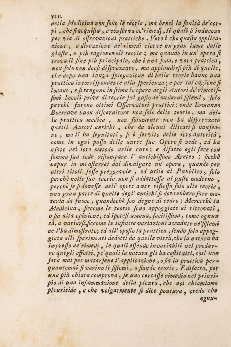 della Medlctna nm fono /| teorlc t hens) la fantta de^coT'^ fi 5 che fiacquifla ^ e c6nfir*va co^rimedj qUali fi ir^ducono fer via di cjfervazioni prattiche « Vero i che quefia opplica-* zione j e direzzione de'ri me di riceve un gran lume dalle giufie , e piu ragiof^evoli te ori e ; ma quando in un' opera fi trova il fine piu principale^ che e una foda^ e vera prattica ^ non folo non deefi dijprezzare, ma applaudirfipiu di quelle^ che dcpo una lunga fplegazione di belle teorie hanno una pratticaincorrijpondente alia fperienza ; e per tal cagionefi lodano 5 e fi tengono in jlima le opere degli Aut ori de' rimotifi^ fimi Secoli prive di teorie fui gufio de'moderni fiflemi , folo perchl furono ottimi Offervatori prattici i onde Ermanno Boerrave buon difcernitore non folo delle teorie ^ ma del^ la prattica medica , non folamente non ha difprezzato quelli Autori antichi , che da alcuni dilicatifi naufea- no , mali ha feguitati ^ fi e fervito delle loro autorith ^ come in cgni paffo delle auree fue Opere fi vede , ed ha ufato dei loro met odo nelle curee difatto egli fece con Jomma fu a lode riflampare V antichiffimo Aret eo \ ficchh nepur io mi aflerrei dal divulgare un' opera , quando per altri titoli fojfe preggevole , ed utile al Pubblico ^ folo ferche nelle fue teorie non fi addattajfe al gufio moderno , perche fe fi dovejfe nelV opere a ver rifleffo folo alie teorie , una gran parte di quelle degi' antichi fi dovrebbero fare ma^^ teria da fuoco , quandoche fon degne di cedro ; Merceche in Medicina, ficcome le teorie fono appoggiate ai ritrovati , 0 fia alia opinione^ ed ipotefi umana^faciliffima^ come ognun sd^ a variarfificcome le infinite variazioni accadute ne'fifiemi ce l'ha dimofirato; ed ali' opgfio la prattica ^fendo folo appog-^ giata alii fperimtnti dedotti da quelle virtu^che la natura ha impreffo ne'rimedj ^ le quali effendo invariabili nel produr-^ re quegli effetti^ pe'quali la natura gli ha coflituitiy cosi non jard mai per mutarfene V applicazione jofia la prattica per * quantomai fi varino Ii fiflemi, o fian le teorie« Edifatto,^ per una piu chiara comprova j fe uno cercafie rimedionel prlnci* pio di una infiammazione della pleura , che noi chiamiamo pleuritide , e che volgarmente fi dke pontura, credo che ognu^