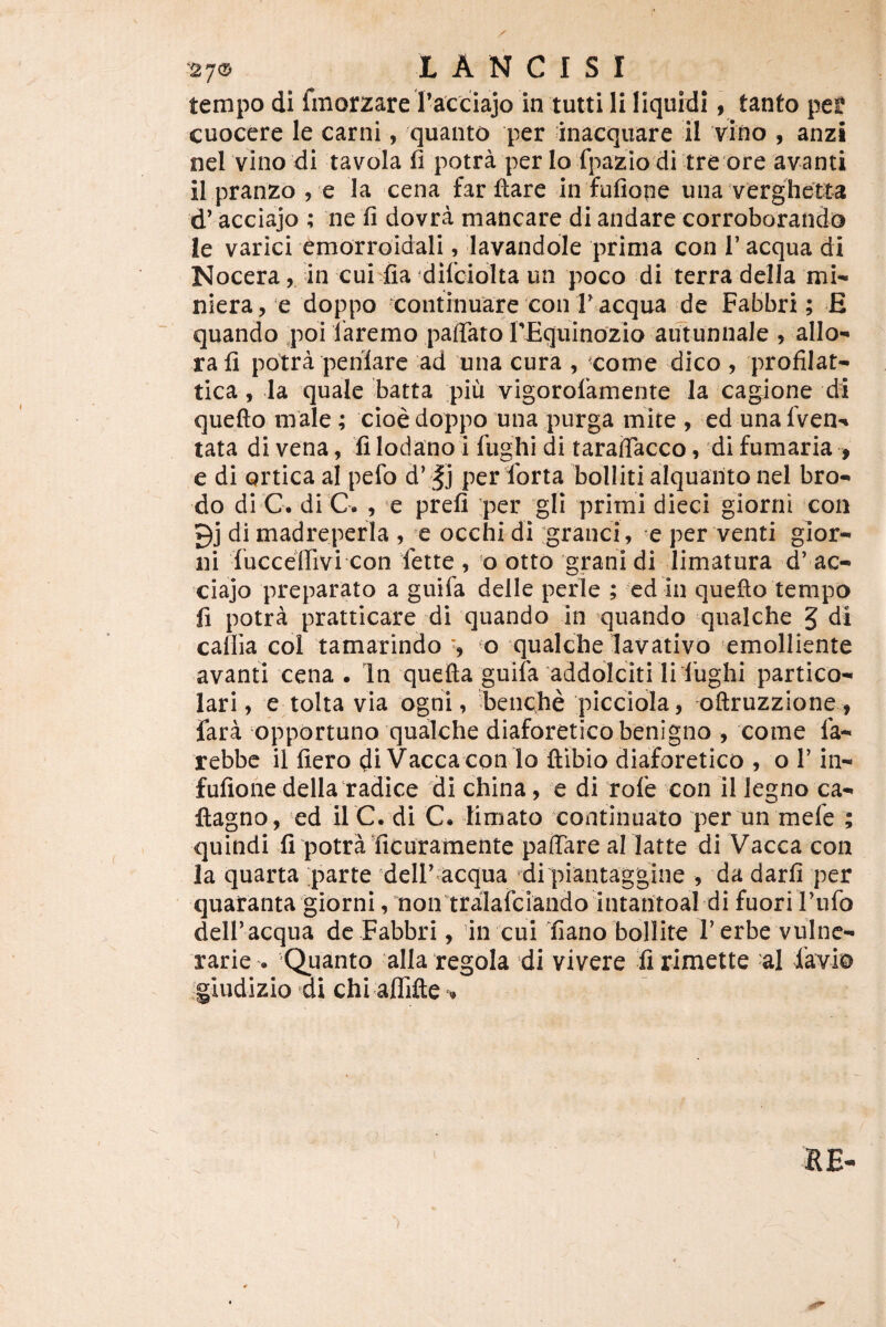 tempo di fmorzare racciajo in tutti Ii liquidi 9 tanto pel? cuocere le carni, quanto per 'inaequare il vino , anzi nel vino di tavola fi potra per Io fpaziodi tre ore avanti il pranzo , 'e la cena far itare in fufiope una verghetia d’ acciajo ; ne ti dovra mancare di andare corroborando le varici emorroidali, lavandoie prima con T aequa di Nocera, in cui fia difciolta un poco di terra della mn niera^ e doppo continuare con F aequa de Fabbri; E quando poi faremo paffaro I’£quinozio autunnale , alio- rali potra peniare ad una cura , xome dico , profilat- tica, Ia quale batta piu vigorofamente ia cagione di quefto male ; cioedoppo una purga mite , ed unafven- tata di vena, fi lodano i fiighi di taralTacco» di fumaria , e di ortica al pefo d\Jj per forta bolliti alquanto nel bro- do di C. di C. , e prefi per gli primi dieci giorni con 9j di madreperia , e occhi di :granci, e per venti gior- ni fucceffivi con fette , o otto 'grani di limatura d’ ac¬ ciajo preparato a guifa delle perle ; cd in quefto tempo fi potra pratticare di quando in quando qualche 5 di cafila coi tamarindo ^ qualche lavativo emolliente avanti cena . In quefta guifa addoiciti li lbghi partico- lari 9 e tolta via ogni, fieiiQhe picciola, oftruzzione , fara opportuno qualche diaforetico benigno , come fa- rebbe il fiero di Vacca con lo flibio diaforetico , o F in- fufione della‘radice di china, e di rofe con il legno ca- ftagno, ed il C. di C. limato continuato per un mefe ; quindi fi potraficuramente paffare allatte di Vacca con la quarta parte delF^acqua di piantaggine , da darfi per quatanta giorni,mon tralafciando intantoai di fuoriFufo delf acqua de Fabbri, in cui fiano bollite Ferbe vulne¬ rarie . 'Quanto alla regola di vivere fi rimette al Xavio giudizio di chi aflTifte RE- ■)