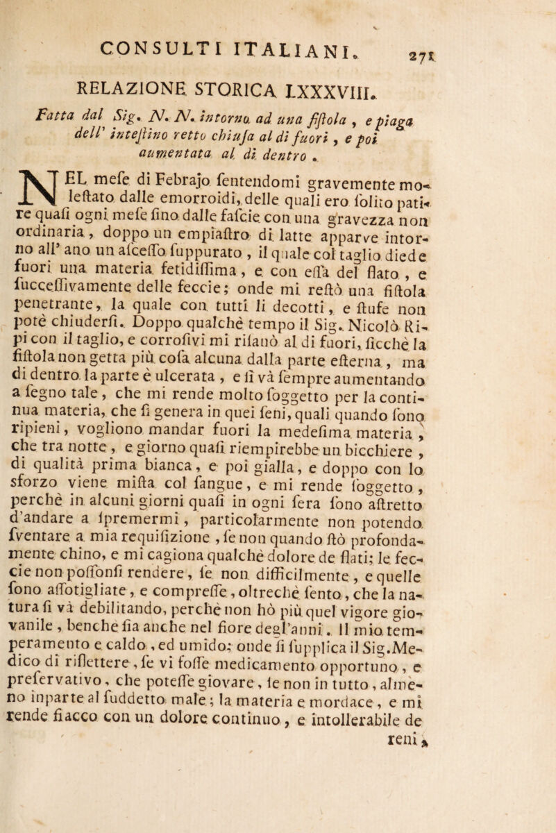 RELAZIONE STORICA LXXXVIII. Fattd d(il Sigt iV. J\/, tntoTMo, ad utta fijiola , epsaga dell' intepno rettu chiuja al di fuori, e poi aumentata, al. di. dentro . NEL mefe di Febrajo, fentendomi gravemente mo- leftata dalle emorroidi,,delle quali ero Iblito natk re quafi ogni mefe fmo,dalle fafcie con una gravezza non ordinaria > doppo un empiaftro di. latte apparve intor* no ali’ ano un afceflTo fuppurato , il quale coi taglio diede fuori una materia fetidilTima, e con ella dei flato,, e fucceffivamente delle feccie; onde mi reftb una fiftola penetrante > la quale con. tutti li decotti > e ftufe non pote chiuderfi. Doppo qualche tempo il Sig..Nicol6 Ri- pi con il taglio, e corrofivi mi riland al di fuori, ficche Ia fiftola non getta piu cofa alcuna dalla parte efterna , ma di dentro la parte e ulcerata , e li va fempre aumentando a fegno tale, che mi rende molto foggetto per la conti¬ nua materia,, che fi genera in quei feni, quali quando fono ripieni, vogliono, mandar fuori la medefima materia ^ che tra notte, e giorno quali riempirebbe un bicchJere , di qualita prima bianca, e poi gialla, e doppo con lo sforzo viene mifta coi fangue, e mi rende Ibggetto., perche in alcuni giorni quafi in ogni fera Ibno aftretto d’andare a Ipremermi, particolarmente non potendo, fventare a mia requifizione , fe non quando fto profonda- mente chino, e mi cagiona qualche dolore, de flati; le. fec- cie non pofibnfi rendere, fe non difflcilmente, equelle fono aftbtigliate, e comprefie, oltreche fento, che la na¬ tura fi va debilitando, perche non ho piu. queI vigore gio- vanile , benchefia auche nel fiore degflanni. 11 mio,tem¬ peramento e caldo, ed umido; onde Ii fuppflca il Sig.Me- dico di riflettere, fe vifolfe medicamento, opportuno , e prefervativo, che poteftegiovare, lenon in tutto,aIme- no inpar te al fuddetto male.; la materia e mordace , e mi rende fiacco con un dolore continuo, e intollerabile de reni»