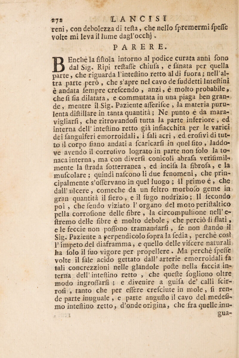 E7S lANCISS reni, con deboiezza di tefta, che nello fpremermi fpeffe volte mi leva il luine dagrocchj, parer e. BEncbe lafiftola intorno al podice curata anni fono dal Sig. Ripi reftaffe chlula , e fanata per quella parte, che riguarda Tinteflino retto aldi fuora; neiral- tra parte pero , che s’apre nel cavo de fuddetti Inteftini e andata fempre crefeendo , anzi, e molto probabile,, chefi fia dilatata, e commutata iu una piaga ben gran¬ de, mentre iI Sig. Paziente afrerilce , la materia puru¬ lenta diftillare in tanta quautita; Ne punto c da mara- vigliarfi, che ritrovandofi tutta la parte inferiore , ed interna dcll’ inteftino retto gia infiacchita per le varici dei fanguiferi emorroidali, i fali acri, ed erofivi di tut- to il corpo fiano andati a fcaricarfi in xfuelfito , Jaddo- ve avendo il corrolivo lograto in parte non Iblo _la to- nacainterna, ma con diverfi conicoli abrafa verifimil- mente la ftrada Ibttcrranea , ed incifa la fibrofa, e ia mufcolare ; quiudi nafeono li due fenomem, che prin- cipalmente s’offervano in quel luogo ; 11 primo e , che dall’ulcere, comeche da un feltro morbofo geme ia gran quantita il fiero, e il fugo nodrizio; Il lecondo poi , chefendo viziato 1’organo dei moto periftaltico pella corrofione delle fibre , Ia circompuliione nelPe- ftremo delle fibre e molto debole , che percio liflati , ele feccienon pofiTono txamandarfi , fe non flando il Sig. Paziente a perpendicolo fopra la fedia, perche cosi 1’ impeto dei diaframma, e quello delle vifccre naturaU ha Iblo il fuo vigore per propellere . Ma perche fpefie volte il fale acido gettato dall’ arterie emorroidalEfa tali concrezzioni nelle glandole pofte nella faccia in¬ terna deirinteftino retto , che quefte fogliono oltre modo ingroffarfi,; e divenire a guifa de’ calli feir- rofi , tanto che per effere crefeiute in mole, fi ren- de parte inuguale , e parte anguflo il cavo dei medefi- mo inteftino retto, d’ondeorigina, che fra quelleinu-