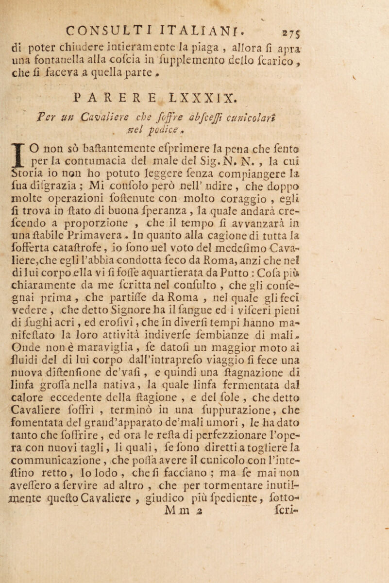 dl poter chiadere intieramente Ja piaga , allora fi apra- una fontanella alia cofcia in Tupplemento dello fcarico , che fi facera a quella parte ^ PARERE L X X X rX. Ter un Cavaliere che fojfre 'ahjcejjl cunkolart podice IO non s6 bafiantemente efprimere Ia pena clie fento per la contumacia dei male dei Sig. N. N. , Ia cui Storia io non ho potuto leggere fenza compiangere la lua dKgrazia ; Mi conlblo pero nell’ udire , che dcppo inolte operazioni foftenute con- molto coraggio , egli fi trova in ftato di buonafperanza , Ia,quale andara cre- fcendo a proporzione , che il tempo fi avvanzara in unafiabile Pximavera . In quaiito alia cagionedi tutta Ia fofFerta cataftrofe, io fono .uel vptodei medcfimo Cava- liere^che egli Tabbia condotta feco da Roma, anzi che nef dl lui corpoclla yi fi fofle aquarticrata da Putto : Cofa piu chiaramente da me fcrittanel confulto , chegli confe- gnai prima , che partiffe da Roma , nel quale glifecl vedere , che detto Signore ha il fangue ed i vifceri pieni di fughi acri, ed erofivi, che in diverfi tempi hanno ma- nifeftato Ia loro attivita indiverfe fembianze di mali,. Oude non e maraviglia , fe datofi un maggior moto ai fluidi dei di lui corpo dalPintraprefo viaggio fi fece una nuovadiftcnfione de’vafi , e quindi una fiagnazione >di linfa grofifanella nativa, Ia quale linfa fermentata dal calore eccedente dclla fiagione , e dei fole , che detto Cavaliere fofFri , termino in una fuppurazione, che fomentata dei grandapparato dermali umori, le ha dato tanto che fofffire , ed ora le refla di perfezzionare 1’ope- ra con nuovi tagli, li quali, fefono direttiatoglierela communicazione , che pofia avere il cunicolo con Pinte- ftino retto, lo Iodo , che fi facciano ; ma fe mai non aveflero a fervire ad altro , che per tormentareinutil- mente mtefto Cavaliere , giudico piu fpediente ^ fotto-* M m 2 feri-