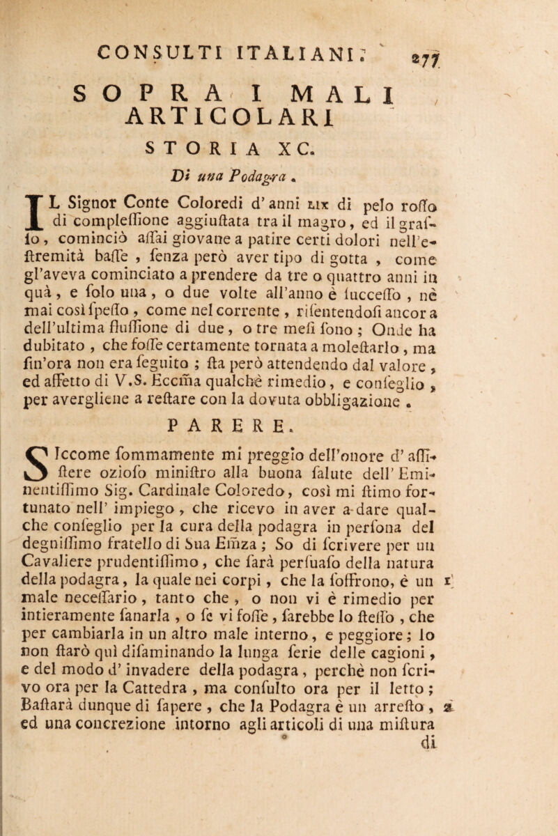 ®77. SOPRA I MALI ARTIGOLARI S T O R I A X C. Di una Podagra. IL Signor Conte Coloredi d’ anni tix di pelo ro(To di complellione aggiuftata traii magro, ed ilgral'- lo, comincio affai giovane a patire certi dolori nell’e* ftremita bafTe , fenza pero aver tipo di gotta , come graveva cominciato a prendere da tre o quattro anni in qua, e folo una, o due volte airanno e luccelTo , ne mai cosifpedo , come nelcorrente , rilentendofiancora deirultima fluUione di due, o tre meli Ibno ; OnJe ha dubitato , che fode certamente tornata a moleftarlo, ma fin’ora non era feguito ; fta pero attendendo dal valore , ed alFetto di V.S. Eccma qualche rimedio, e conleglio « per avergliene a reflare con Ia dovuta obbligazione . PARERE. SIccome fommamente ml preggio delFonore d’ afll- flere oziofo miniflro alia buona falute delFEmi- nentiffimo Sig. Cardinale Coloredo, cosi mi flimo for¬ tunato nell’ impiego, che ricevo in aver a-dare qual- che confeglio per Ia cura della podagra in perfona dei degnillimo fratello di Sua Emza ; So di fcrivere per un Cavaliere prudentiflimo, che fara perfuafo della natura della podagra, la quale nei corpi, che la fofFrono, e un d I male necelfario, tanto che , o non vi e rimedio per intieramente fanaria , o fe vi fode, farebbe lo ftelfo , che per cambiarla in un altro male interno, e peggiore; lo non flaro qui difaminando la lunga ferie delle cagioni, e dei modo d’ invadere della podagra, perche non fcri- vo ora per Ia Cattedra , ma confulto ora per il lettp ; Baflara dunque di fapere , che la Podagra e un arreflo , a ed una concrezione intorno agliarticoli di una miftura di